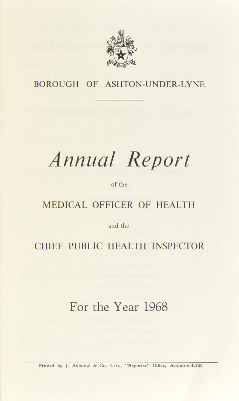 Annual Report of the MEDICAL OFFICER OF HEALTH and the CHIEF PUBLIC HEALTH INSPECTOR For the Year 1968 Printed by J. Andrew & Co. Ltd., Reporter” Office, Ashton-u-Lyne.