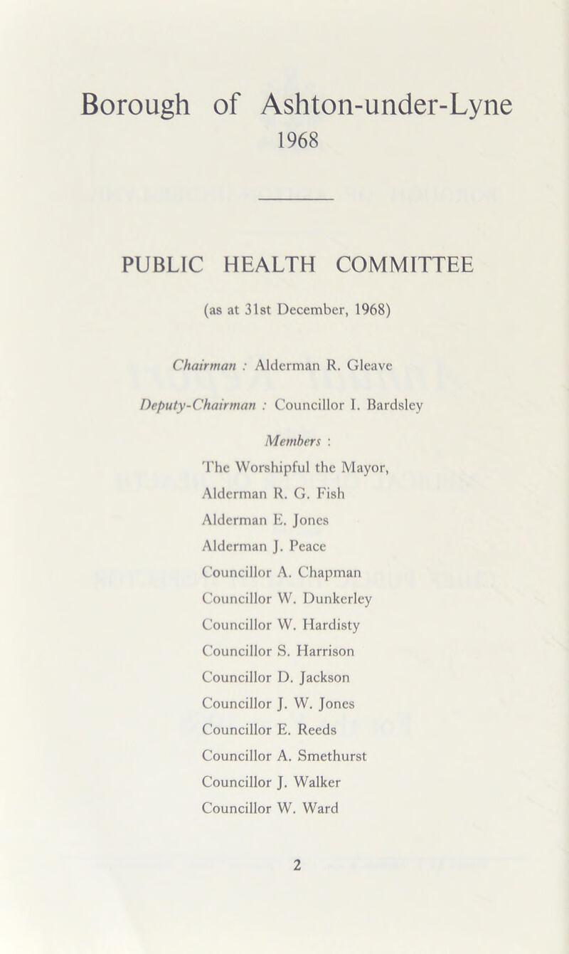 Borough of Ashton-under-Lyne 1968 PUBLIC HEALTH COMMITTEE (as at 31at December, 1968) Chairman : Alderman R. Gleave Deputy-Chairman : Councillor I. Bardsley Members : 'fhe Worshipful the Mayor, Alderman R. G. Fish Alderman E. Jones Alderman J. Peace Councillor A. Chapman Councillor W. Dunkerley Councillor W. Hardisty Councillor S. Harrison Councillor D. Jackson Councillor J. W. Jones Councillor E. Reeds Councillor A. Smethurst Councillor J. Walker Councillor W. Ward