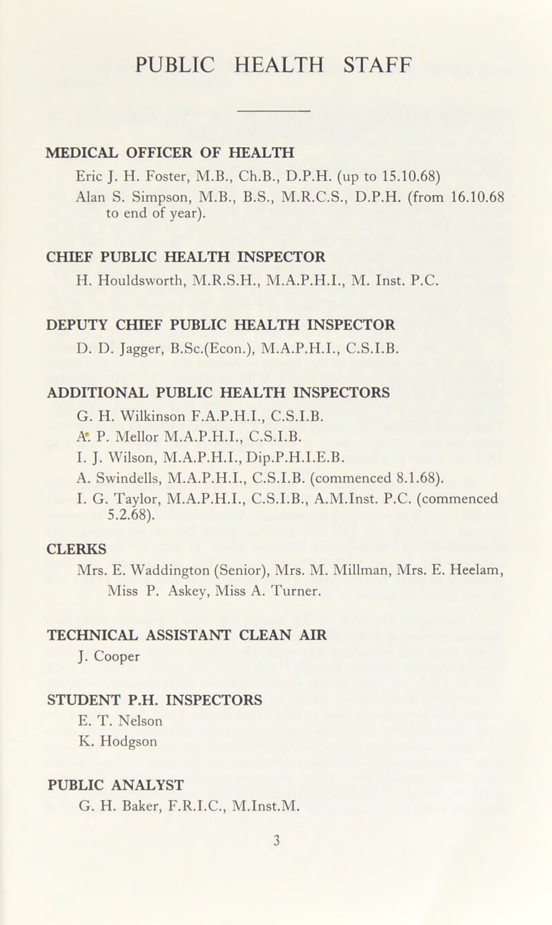 PUBLIC HEALTH STAFF MEDICAL OFFICER OF HEALTH Eric J. H. Foster, M.B., Ch.B., D.P.H. (up to 15.10.68) Alan S. Simpson, M.B., B.S., M.R.C.S., D.P.H. (from 16.10.68 to end of year). CHIEF PUBLIC HEALTH INSPECTOR H. Houldsworth, M.R.S.H., M.A.P.H.I., M. Inst. P.C. DEPUTY CHIEF PUBLIC HEALTH INSPECTOR D. D. Jagger, B.Sc.(Econ.), M.A.P.H.I., C.S.I.B. ADDITIONAL PUBLIC HEALTH INSPECTORS G. H. Wilkinson F.A.P.H.I., C.S.I.B. Ar P. Mellor M.A.P.H.I., C.S.I.B. I. J. Wilson, M.A.P.H.I., Dip.P.H.I.E.B. A. Swindells, M.A.P.H.I., C.S.I.B. (commenced 8.1.68). I. G. Taylor, M.A.P.H.I., C.S.I.B., A.M.Inst. P.C. (commenced 5.2.68). CLERKS Mrs. E. Waddington (Senior), Mrs. M. Millman, Mrs. E. Heelam, Miss P. Askey, Miss A. Turner. TECHNICAL ASSISTANT CLEAN AIR J. Cooper STUDENT P.H. INSPECTORS E. T. Nelson K. Hodgson PUBLIC ANALYST G. H. Baker, F.R.I.C., M.Inst.M.