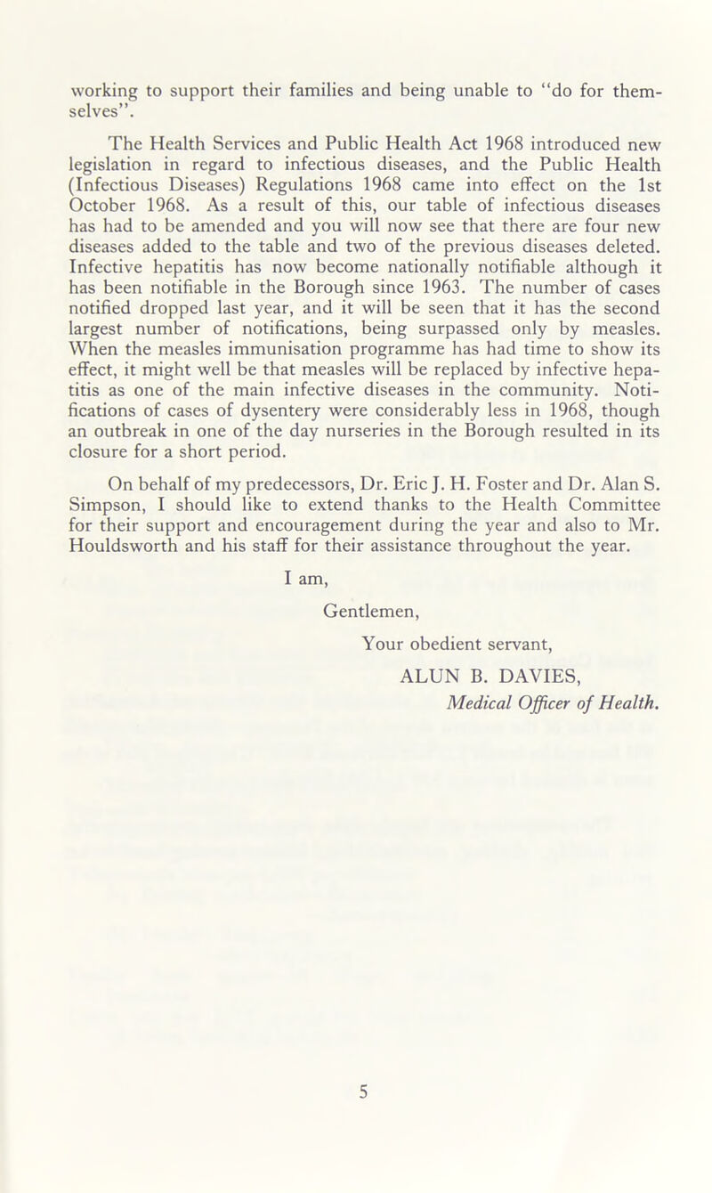 working to support their families and being unable to “do for them- selves”. The Health Services and Public Health Act 1968 introduced new legislation in regard to infectious diseases, and the Public Health (Infectious Diseases) Regulations 1968 came into effect on the 1st October 1968. As a result of this, our table of infectious diseases has had to be amended and you will now see that there are four new diseases added to the table and two of the previous diseases deleted. Infective hepatitis has now become nationally notifiable although it has been notifiable in the Borough since 1963. The number of cases notified dropped last year, and it will be seen that it has the second largest number of notifications, being surpassed only by measles. When the measles immunisation programme has had time to show its effect, it might well be that measles will be replaced by infective hepa- titis as one of the main infective diseases in the community. Noti- fications of cases of dysentery were considerably less in 1968, though an outbreak in one of the day nurseries in the Borough resulted in its closure for a short period. On behalf of my predecessors. Dr. Eric J. H. Foster and Dr. Alan S. Simpson, I should like to extend thanks to the Health Committee for their support and encouragement during the year and also to Mr. Houldsworth and his staff for their assistance throughout the year. I am. Gentlemen, Your obedient servant, ALUN B. DAVIES, Medical Officer of Health.