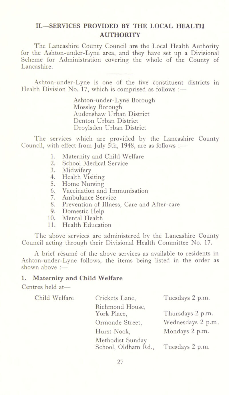 II.^SERVICES PROVIDED BY THE LOCAL HEALTH AUTHORITY The Lancashire County Council are the Local Health Authority for the Ashton-under-Lyne area, and they have set up a Divisional Scheme for Administration covering the whole of the County of Lancashire. .\shton-under-Lyne is one of the five constituent districts in Health Division No. 17, which is comprised as follows :—■ Ashton-under-Lyne Borough Mossley Borough Audenshaw Urban District Denton Urban District Droylsden Urban District The services which are provided by the Lancashire County Council, with effect from July 5th, 1948, are as follows :— 1. Maternity and Child Welfare 2. School Medical Service 3. Midwifery 4. Health Visiting 5. Home Nursing 6. Vaccination and Immunisation 7. Ambulance Service 8. Prevention of Illness, Care and After-care 9. Domestic Help 10. Mental Health 11. Health Education The above services are administered by the Lancashire County Council acting through their Divisional Health Committee No. 17. A brief resume of the above services as available to residents in Ashton-under-Lyne follows, the items being listed in the order as shown above :— 1. Maternity and Child Welfare Centres held at— Child Welfare Crickets Lane, Richmond House, York Place, Ormonde Street, Hurst Nook, Methodist Sunday School, Oldham Rd., Tuesdays 2 p.m. Thursdays 2 p.m. Wednesdays 2 p.m, Mondays 2 p.m. Tuesdays 2 p.m.