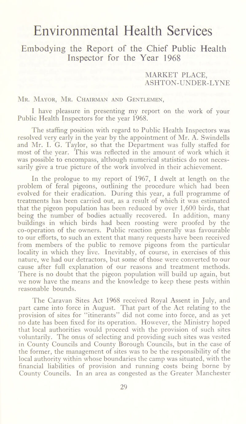 Environmental Health Services Embodying the Report of the Chief Public Health Inspector for the Year 1968 MARKET PLACE, ASHTON-UNDER-LYNE Mr. Mayor, Mr. Chairman and Gentlemen, I have pleasure in presenting my report on the work of your Public Health Inspectors for the year 1968. The staffing position with regard to Public Health Inspectors was resolved very early in the year by the appointment of Mr. A. Swindells and Mr. I. G. Taylor, so that the Department was fully staffed for most of the year. This was reflected in the amount of work which it was possible to encompass, although numerical statistics do not neces- sarily give a true picture of the work involved in their achievement. In the prologue to my report of 1967, I dwelt at length on the problem of feral pigeons, outlining the procedure which had been evolved for their eradication. During this year, a full programme of treatments has been carried out, as a result of which it was estimated that the pigeon population has been reduced by over 1,600 birds, that being the number of bodies actually recovered. In addition, many buildings in which birds had been roosting were proofed by the co-operation of the owners. Public reaction generally was favourable to our efforts, to such an extent that many requests have been received from members of the public to remove pigeons from the particular locality in which they live. Inevitably, of course, in exercises of this nature, we had our detractors, but some of those were converted to our cause after full explanation of our reasons and treatment methods. There is no doubt that the pigeon population will build up again, but we now have the means and the knowledge to keep these pests within reasonable bounds. The Caravan Sites Act 1968 received Royal Assent in July, and part came into force in August. That part of the Act relating to the provision of sites for “itinerants” did not come into force, and as yet no date has been fixed for its operation. However, the Ministry hoped that local authorities would proceed with the provision of such sites voluntarily. The onus of selecting and providing such sites was vested in County Councils and County Borough Councils, but in the case of the former, the management of sites was to be the responsibility of the local authority within whose boundaries the camp was situated, with the financial liabilities of provision and running costs being borne by County Councils. In an area as congested as the Greater Manchester