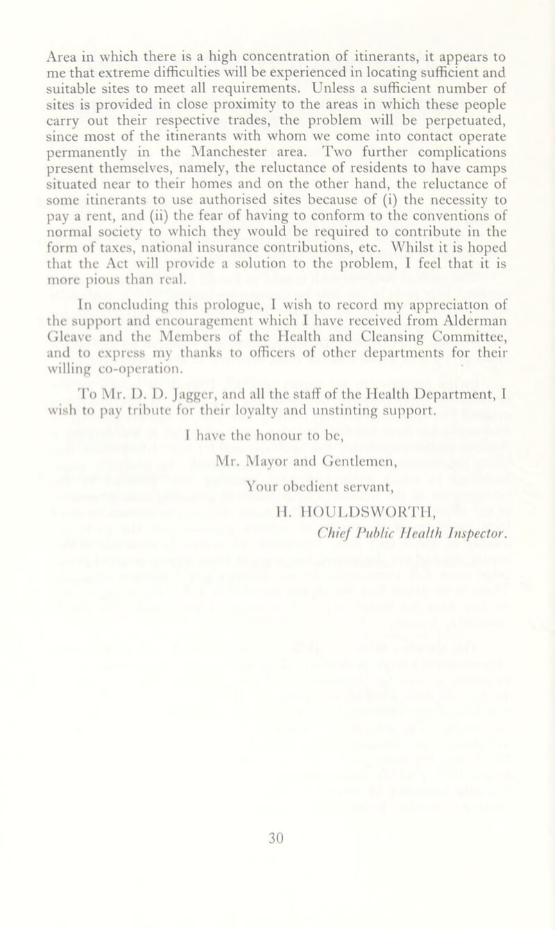Area in which there is a high concentration of itinerants, it appears to me that extreme difficulties will be experienced in locating sufficient and suitable sites to meet all requirements. Unless a sufficient number of sites is provided in close proximity to the areas in which these people carry out their respective trades, the problem will be perpetuated, since most of the itinerants with whom we come into contact operate permanently in the Manchester area. Two further complications present themselves, namely, the reluctance of residents to have camps situated near to their homes and on the other hand, the reluctance of some itinerants to use authorised sites because of (i) the necessity to pay a rent, and (ii) the fear of having to conform to the conventions of normal society to which they would be required to contribute in the form of taxes, national insurance contributions, etc. Whilst it is hoped that the Act will provide a solution to the problem, 1 feel that it is more pious than real. In concluding this prologue, 1 wish to record my appreciation of the support and encouragement which I have received from Alderman Gleave and the Members of the Health and Cleansing Committee, and to express my thanks to officers of other departments for their willing co-operation. 'I'o Mr. I). I). Jagger, and all the staff of the Health Department, I wish to pay tribute for their loyalty and unstinting support. I have the honour to be, Mr. Mayor and Gentlemen, Your obedient servant, H. HOULDSWOR I'll, Chief I’tihlic Health Inspector.