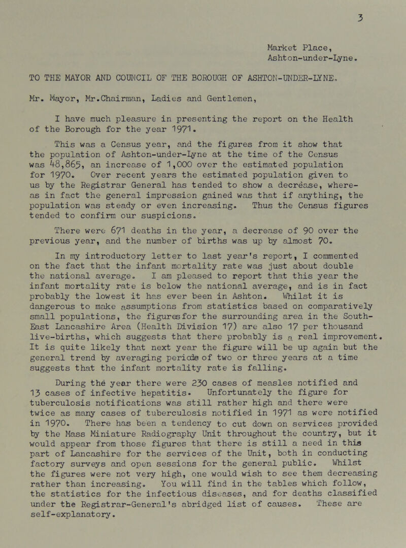 Market Place, Asht on-under-Iyne. TO THE MAYOR AND COUNCIL OF THE BOROUGH OF ASHTON-UNDER-LYNE. Mr. Mayor, Mr.Chairman, Ladies and Gentlemen, I have much pleasure in presenting the report on the Health of the Borough for the year 1971* This was a Census year, and the figures from it show that the population of Ashton-under-Iyne at the time of the Census was 48,865, an increase of 1,000 over the estimated population for 1970. Over recent years the estimated population given to us by the Registrar General has tended to show a decrease, where- as in fact the general impression gained was that if anything, the population was steady or even increasing. Thus the Census figures tended to confirm our suspicions. There were 671 deaths in the year, a decrease of 90 over the previous year, and the number of births was up by almost 70. In my introductory letter to last year's report, I commented on the fact that the infant mortality rate was just about double the national average. I am pleased to report that this year the infant mortality rate is below the national average, and is in fact probably the lowest it has ever been in Ashton. Whilst it is dangerous to make assumptions from statistics based on comparatively small populations, the figures for the surrounding area in the South- East Lancashire Area (Health Division 17) are also 17 per thousand live-births, which suggests that there probably is a real improvement. It is quite likely that next year the figure will be up again but the general trend by averaging periods of two or three years at a time suggests that the infant mortality rate is falling. During the year there were 230 cases of measles notified and 13 cases of infective hepatitis. Unfortunately the figure for tuberculosis notifications was still rather high and there were twice as many cases of tuberculosis notified in 1971 as were notified in 1970. There has been a tendency to cut down on services provided by the Mass Miniature Radiography Unit throughout the country, but it would appear from those figures that there is still a need in this part of Lancashire for the services of the Unit, both in conducting factory surveys and open sessions for the general public. Whilst the figures were not very high, one would wish to see them decreasing rather than increasing. You will find in the tables which follow, the statistics for the infectious diseases, and for deaths classified under the Registrar-General's abridged list of causes. These are self-explanatory.