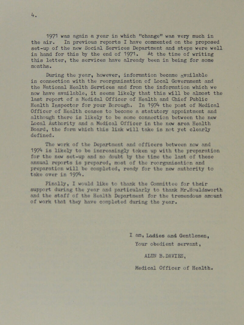 k. 1971 was again a year in which change was very much in the air. In previous reports I have commented on the proposed set-up of the new Social Services Department and steps were well in hand for this by the end of 1971• At the time of writing this letter, the services have already been in being for some months. During the year, however, information became available in connection with the reorganisation of Local Government and the National Health Services and from the information which we now have available, it seems likely that this will be almost the last report of a Medidal Officer of Health and Chief Public Health Inspector for your Borough. In 197^ the post of Medical Officer of Health ceases to become a statutory appointment and although there is likely to be some connection between the new Local Authority and a Medical Officer in the new area Health Board, the form which this link will take is not yet clearly defined. The work of the Department and officers between now and 197^ is likely to be increasingly taken up with the preparation for the new set-up and no doubt by the time the last of these annual reports is prepared, most of the reorganisation and preparation will be completed, ready for the new authority to take over in 197^- Finally, I would like to thank the Committee for their support during the year and particularly to thank Mr.Houldsworth and the staff of the Health Department for the tremendous amount of work that they have completed during the year. I am, Ladies and Gentlemen, Your obedient servant, ALUN B.DAVIES, Medical Officer of Health