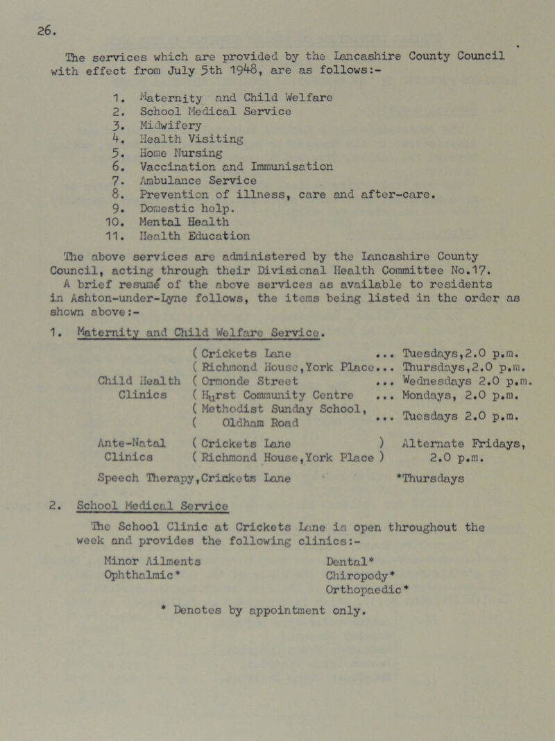 The services which are provided by the Lancashire County Council with effect from July 5th 19^8, are as follows 1. Eternity and Child Welfare 2. School Medical Service 3. Midwifery k. Health Visiting 5. Home Nursing 6. Vaccination and Immunisation 7. Ambulance Service 8. Prevention of illness, care and after-care. 9. Domestic help. 10. Mental Health 11. Health Education The above services are administered by the Lancashire County Council, acting through their Divisional Health Committee No.17. A brief resume of the above services as available to residents in Ashton-undcr-Lyne follows, the items being listed in the order as shown above 1. Maternity and Child Welfare Service. Child Health Clinics Ante-Natal Clinics ( Crickets Lane ... ( Richmond House,York Place... ( Ormonde Street ( Hurst Community Centre ( Methodist Sunday School, ( Oldham Road ( Crickets Lane ) ( Richmond House,York Place ) Tuesdays,2.0 p.m. Thursdays,2.0 p.m. Wednesdays 2.0 p.m. Mondays, 2.0 p.m. Tuesdays 2.0 p.m. Alternate Fridays, 2.0 p.m. Speech Therapy,Crickets Lane ^Thursdays 2. School Medical Service Ihc School Clinic at Crickets lane is open throughout the week and provides the following clinics Minor Ailments Dental* Ophthalmic* Chiropody* Orthopaedic * * Denotes by appointment only.