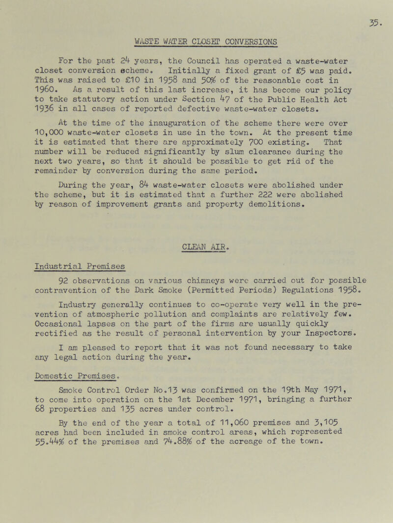 WASTE WATER CLOSET CONVERSIONS For the past 24 years, the Council has operated a waste-water closet conversion scheme. Initially a fixed grant of £5 was paid. This was raised to £10 in 1958 and 50% of the reasonable cost in I960. As a result of this last increase, it has become our policy to take statutory action under Section 47 of the Public Health Act 1936 in all cases of reported defective waste-water closets. At the time of the inauguration of the scheme there were over 10,000 waste-water closets in use in the town. At the present time it is estimated that there are approximately 700 existing. That number will be reduced significantly by slum clearance during the next two years, so that it should be possible to get rid of the remainder by conversion during the same period. During the year, 84 waste-water closets were abolished under the scheme, but it is estimated that a further 222 were abolished by reason of improvement grants and property demolitions. CLEAN AIR. Industrial Premises 92 observations on various chimneys were carried out for possible contravention of the Dark Smoke (Permitted Periods) Regulations 1958. Industry generally continues to co-operate very well in the pre- vention of atmospheric pollution and complaints are relatively few. Occasional lapses on the part of the firms are usually quickly rectified as the result of personal intervention by your Inspectors. I am pleased to report that it was not found necessary to take any legal action during the year. Domestic Premises. Smoke Control Order No.13 was confirmed on the 19th May 1971, to come into operation on the 1st December 1971, bringing a further 68 properties and 135 acres under control. By the end of the year a total of 11,060 premises and 3»105 acres had been included in smoke control areas, which represented 55.44% of the premises and 74.88% of the acreage of the town.