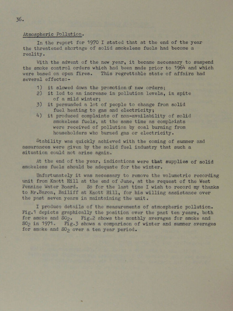 Atmospheric Pollution. In the report for 1970 I stated that at the end of the year the threatened shortage of solid smokeless fuels had become a reality. V/ith the advent of the new year, it became necessary to suspend the smoke control orders which had been made prior to 1964 and which were based on open fires. This regrettable state of affairs had several effects 1) it slowed down the promotion cf new orders; 2) it led to an increase in pollution levels, in spite of a mild winter; 3) it persuaded a lot of people to change from solid fuel heating to gas and electricity; 4) it produced complaints of non-availability of solid smokeless fuels, at the same time as complaints were received of pollution by coal burning from householders who burned gas or electricity. Stability was quickly achieved with the coming of summer and assurances were given by the solid fuel industry that such a situation could not arise again. At the end of the year, indications were that supplies of solid smokeless fuels should be adequate for the winter. Unfortunately it was necessary to remove the volumetric recording unit from Knott Hill at the end of June, at the request of the West Pennine Water Board. So for the last time I wish to record my thanks to Mr.Baron, Bailiff at Knott Hill, for his willing assistance over the past seven years in maintaining the unit. I produce details of the measurements of atmospheric pollution. Fig.1 depicts graphically the position over the past ten years, both for smoke and SO2. Fig.2 shows the monthly averages for smoke and SO2 in 197'1« Fig.3 shows a comparison of winter and summer averages for smoke and SO2 over a ten year period.