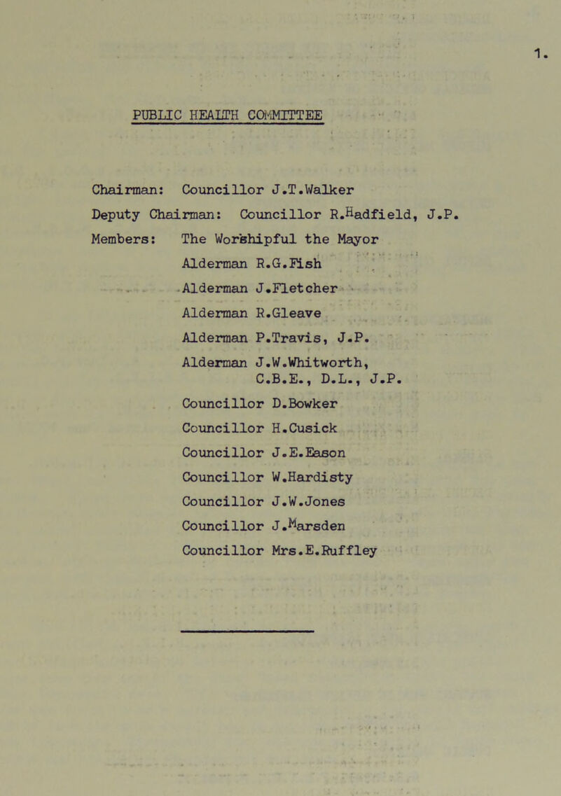 PUBLIC HEAUH COMMITTEE < * Chairman: Councillor J.T.Walker Deputy Chairman: Councillor R.Hadfield, J.P. Members: The Worshipful the Mayor , : ' « . . J Alderman R.G.Fish Alderman J.Fletcher Alderman R.Gleave Alderman P.Travis, J.P. Alderman J.W.Whitworth, C.B.E., D.L., J.P. Councillor D.Bowker Councillor H.Cusick Councillor J.E.Eason Councillor W.Hardisty Councillor J.W.Jones Councillor J.^arsden Councillor Mrs.E.Ruffley f