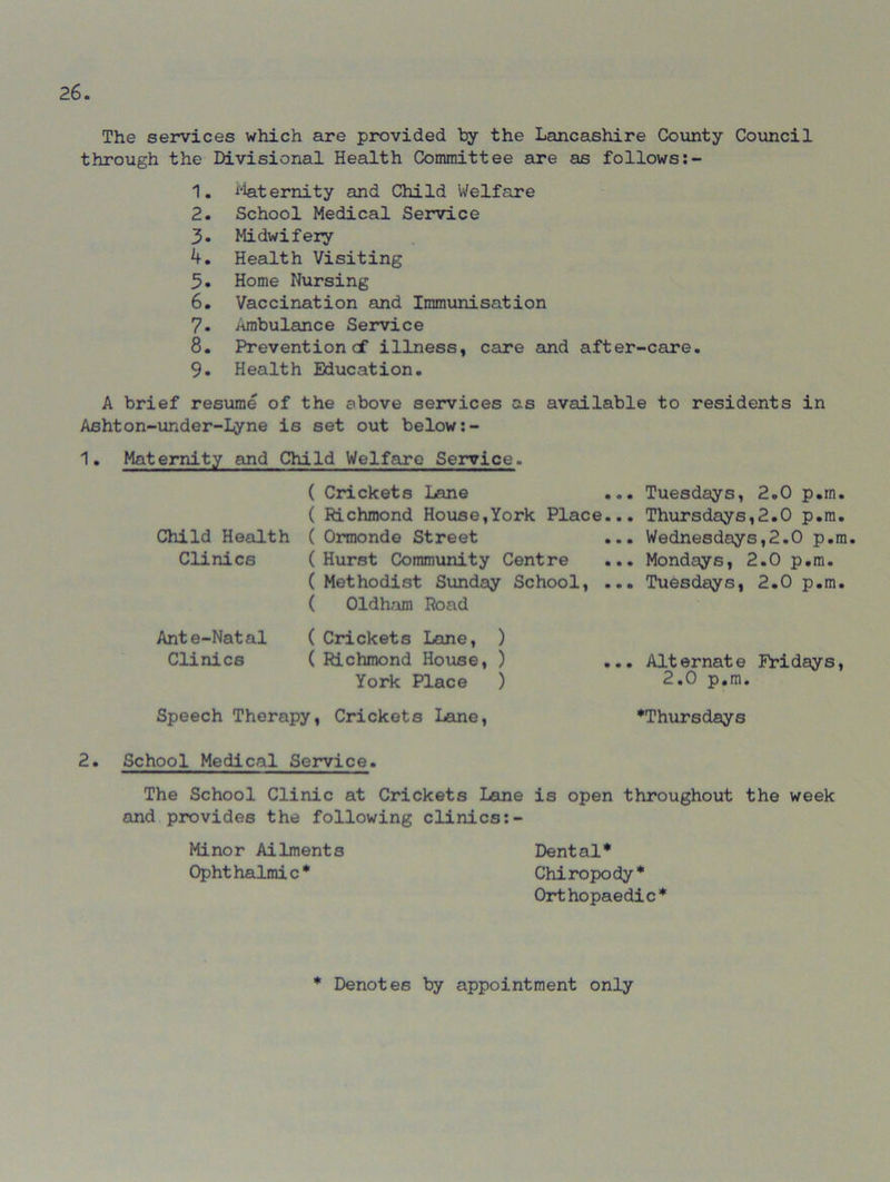 The services which are provided by the Lancashire County Council through the Divisional Health Committee are as follows:- 1. Maternity and Child Welfare 2. School Medical Service 3. Midwifery A. Health Visiting 5. Home Nursing 6. Vaccination and Immunisation 7. Ambulance Service 8. Preventioncf illness, care and after-care. 9. Health Education. A brief resume of the above services as available to residents in Ashton-under-I^ne is set out below:- 1. Maternity and Child Welfare Service. ( Crickets Lane ( Richmond House,York Place ( Ormonde Street ( Hurst Community Centre ( Methodist Sunday School, ( Oldham Road ( Crickets Lane, ) ( Richmond House, ) ... Alternate Fridays, York Place ) 2.0 p.m. Speech Therapy, Crickets Lane, ^Thursdays ... Tuesdays, 2.0 p.m. ... Thursdays,2.0 p.m. ... Wednesdays,2.0 p.m. ... Mondays, 2.0 p.m. ... Tuesdays, 2.0 p.m. Child Health Clinics Ante-Natal Clinics 2. School Medical Service. The School Clinic at Crickets Lane is open throughout the week and provides the following clinics Minor Ailments Dental* * Ophthalmic* Chiropody* Orthopaedic* * Denotes by appointment only