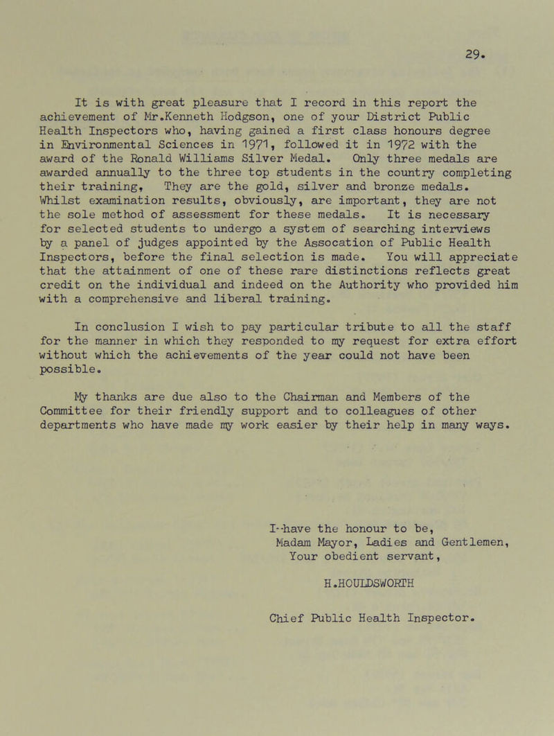 It is with great pleasure that I record in this report the achievement of Mr.Kenneth Hodgson, one of your District Public Health Inspectors who, having gained a first class honours degree in Environmental Sciences in 19711 followed it in 1972 with the award of the Ronald Williams Silver Medal. Only three medals are awarded annually to the three top students in the country completing their training. They are the gold, silver and bronze medals. Whilst examination results, obviously, are important, they are not the sole method of assessment for these medals. It is necessary for selected students to undergo a system of searching interviews by a panel of judges appointed by the Assocation of Public Health Inspectors, before the final selection is made. You will appreciate that the attainment of one of these rare distinctions reflects great credit on the individual and indeed on the Authority who provided him with a comprehensive and liberal training. In conclusion I wish to pay particular tribute to all the staff for the manner in which they responded to my request for extra effort without which the achievements of the year could not have been possible. My thanks are due also to the Chairman and Members of the Committee for their friendly support and to colleagues of other departments who have made my work easier by their help in many ways. I--have the honour to be, Madam Mayor, Ladies and Gentlemen, Your obedient servant, H.HOULDSWORTH Chief Public Health Inspector