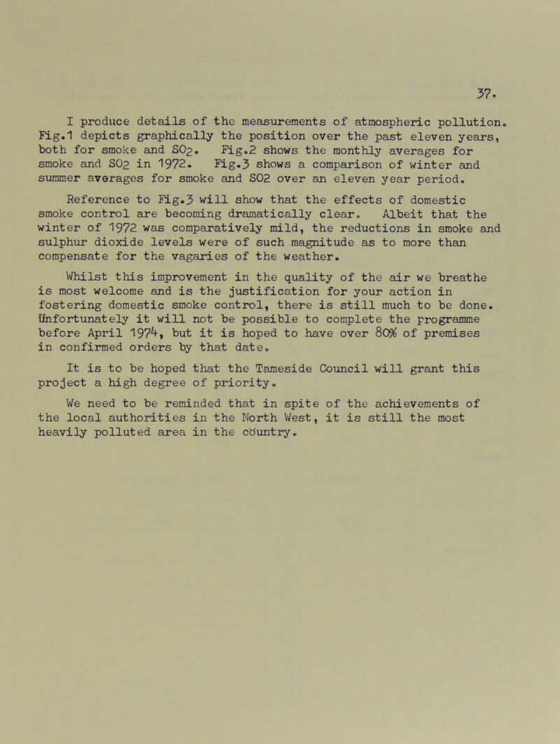 I produce details of the measurements of atmospheric pollution. Fig.1 depicts graphically the position over the past eleven years, both for smoke and SO2. Fig.2 shows the monthly averages for smoke and SO2 in 1972. Fig.3 shows a comparison of winter and summer averages for smoke and S02 over an eleven year period. Reference to Fig.3 will show that the effects of domestic smoke control are becoming dramatically clear. Albeit that the winter of 1972 was comparatively mild, the reductions in smoke and sulphur dioxide levels were of such magnitude as to more than compensate for the vagaries of the weather. Whilst this improvement in the quality of the air we breathe is most welcome and is the justification for your action in fostering domestic smoke control, there is still much to be done. Unfortunately it will not be possible to complete the programme before April 197^» but it is hoped to have over 80% of premises in confirmed orders by that date. It is to be hoped that the Tameside Council will grant this project a high degree of priority. We need to be reminded that in spite of the achievements of the local authorities in the North West, it is still the most heavily polluted area in the country.