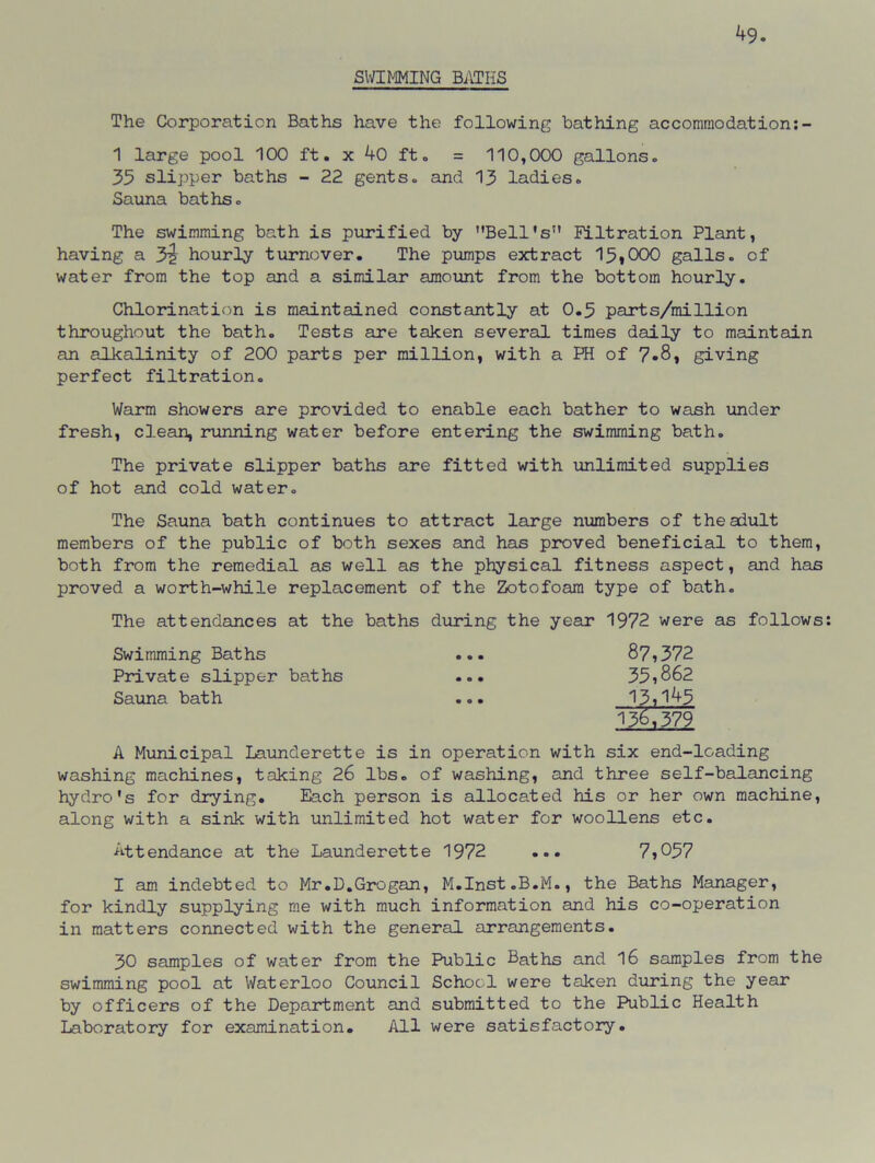 ^9. SWIMMING BATHS The Corporation Baths have the following bathing accommodation:- 1 large pool 100 ft. x 40 ft. = 110,000 gallons. 35 slipper baths - 22 gents, and 13 ladies. Sauna baths. The swimming bath is purified by Bell’s” nitration Plant, having a 3^ hourly turnover. The pumps extract 15*000 galls, of water from the top and a similar amount from the bottom hourly. Chlorination is maintained constantly at 0.5 parts/million throughout the bath. Tests are token several times daily to maintain an alkalinity of 200 parts per million, with a PH of 7*8, giving perfect filtration. Warm showers are provided to enable each bather to wash under fresh, clean, running water before entering the swimming bath. The private slipper baths are fitted with unlimited supplies of hot and cold water. The Sauna bath continues to attract large numbers of the adult members of the public of both sexes and has proved beneficial to them, both from the remedial as well as the physical fitness aspect, and has proved a worth-while replacement of the Zotofoam type of bath. The attendances at the baths during the year 1972 were as follows Swimming Baths ... 87,372 Private slipper baths ... 35,862 Sauna bath ... 13,1^5 136,379 A Municipal Launderette is in operation with six end-loading washing machines, taking 26 lbs. of washing, and three self-balancing hydro's for drying. Each person is allocated his or her own machine, along with a sink with unlimited hot water for woollens etc. Attendance at the Launderette 1972 ... 7,057 I am indebted to Mr.D.Grogan, M.Inst.B.M., the Baths Manager, for kindly supplying me with much information and his co-operation in matters connected with the general arrangements. 30 samples of water from the Public Baths and 16 samples from the swimming pool at Waterloo Council School were taken during the year by officers of the Department and submitted to the Public Health Laboratory for examination. All were satisfactory.