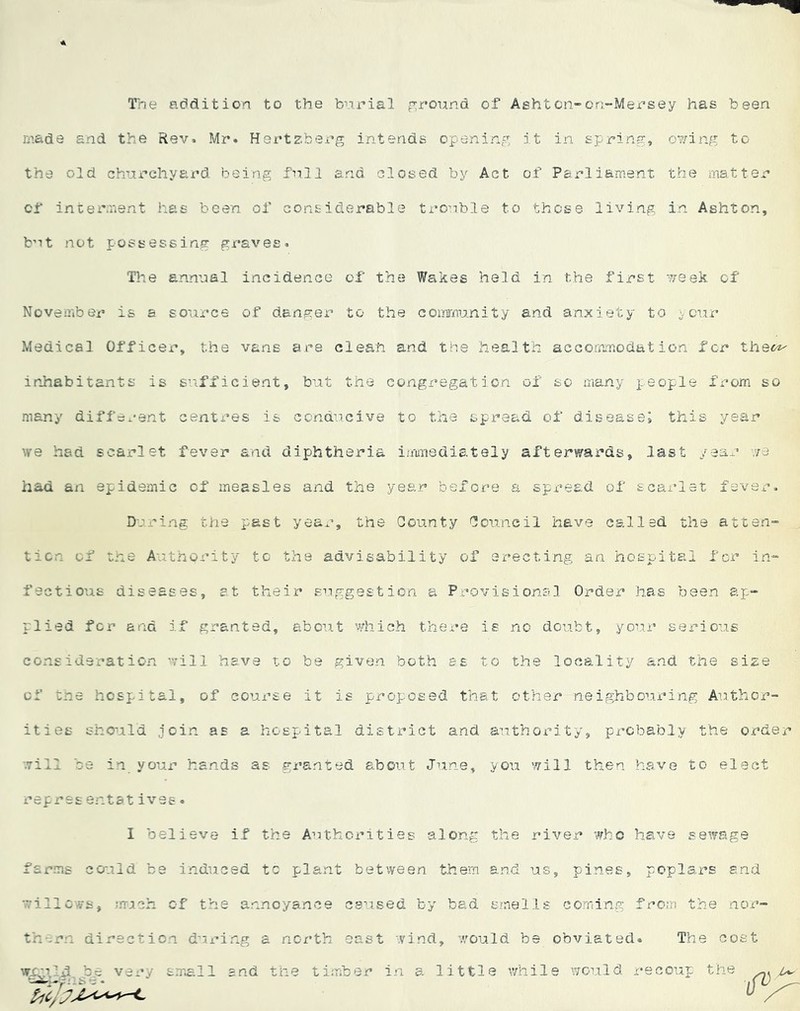 Trie addition to the bnrial prround of Ashton-cn-Mersey has been made and the Rev. Mr. Hertzberg intends openinc^ it in spring, ov/ing to the old churchyard being fnll and closed by Act of Parliament the matter of interment has been of considerable trouble to those living in Ashton, bnt not possessing graves. Tlie annual incidence of the Wakes held in the first week of November is a source of danger* to the conamnity and anxiety to cur Medical Officer, the vans are clean and the health acGormmociat ion for the«^ inhabitants is suLfficient, but the congregation of so many people from so many different centres is conducive to the spread of disease; this year we had scarlet fever and diphtheria imunediately afterwards, last /ear •re had an epidemic of measles and the year before a spread of scarlet fever. Dci'ing the past year, the County Council have called the atteri” ticn of the Authority to tlce advisability of erecting an hospital for in^ fectious diseases, at their suggestion a Provisional Order has been ap“ plied for and if granted, about which there is no do’abt, your serious consideration will have t.o be given both as to the locality and the size of tne hospital, of course it is proposed that other neighbouring Author- ities should join as a hospital district and. authority, probably the order •.Till be in your hands as granted about June, you will then have to elect repres entat ives. I believe i.f the Authorities along the river who have sewage farms could be induced tc plant between them and us •.villcws, mieh of the annoyance esused by bad s.'nells them direction during a north east -yind, v;ould be small and the timber in a little v/hil , pines, poplars end corning from the nor- obviated. The cost e would recoup the