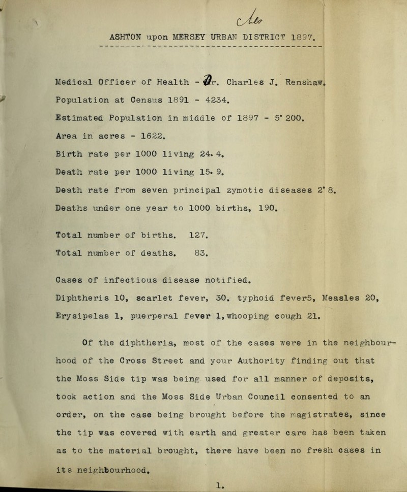 ASHTON upon MERSEY URBAN DISTRICT 1837. Medical Officer of Health - ^r. Charles J, Renshaw* Population at Census 1891 - 4234, Estimated Population in middle of 1897 - 5* 200. Area in acres - 1622. Birth rate per 1000 living 24. 4, Death rate per 1000 living 15. 9, Deeth rate from seven principal zymotic diseases 2*8. Deaths under one year to 1000 births, 190, Total number of births. 127. Total number of deaths, 83. Gases of infectious disease notified. Diphtheria 10, scarlet fever, 30, typhoid feverb. Measles 20, Erysipelas 1, puerperal fever 1,whooping cough 21. Of the diphtheria, most of the cases were in the neighbour- hood of the Cross Street and your Authority finding out that the Moss Side tip was being used for all manner of deposits, took action and the Moss Side Urban Council consented to an order, on the case being brought before the magistrates, since the tip was covered with earth and greater care has been taken as to the material brought, there have been no fresh cases in its neighbourhood. 1