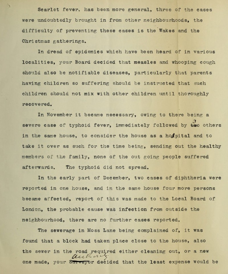 Scarlet fever, has been more general, three of the cases were undoubtedly brought in from other neighbourhoods, the difficulty of preventing these cases is the Wakes and the Christmas gatherings. In dread of epidemics which have been heard of in various localities, your Board decided that measles and whooping cough should also be notifiable diseases, particularly that parents having children so suffering should be instructed that such children should not mix with other children until thoroughly recovered. In November it became necessary, owing to there being a 3 severe case of typhoid fever, immediately followed by others in the same house, to consider the house as a hospital and to take it over as such for the time being, sending out the healthy members of the family, none of the out going people suffered afterwards. The typhoid did not spread. In the early part of December, two cases of diphtheria were reported in one house, and in the same house four more persons became affected, report of this was made to the Local Board of London, the probable cause was infection from outside the neighbourhood, there are no further cases reported. The sewerage in Moss Lane being complained of, it was found that a block had taken place close to the house, also the sewer in the road required either cleaning out, or a new one made, your S^ffTeyDr decided that the least expense would be