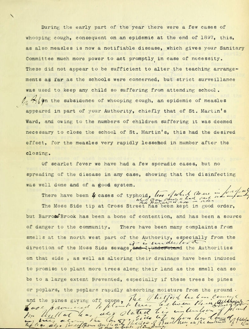During the early part of the year there were a few cases of whooping cough, consequent on an epidemic at the end of 18^7, this, as also measles is now a notifiable disease, which gives your Sanitary Committee much more power to act promptly in case of necessity. i These did not appear to be sufficient to alter the teaching arrange- ments as far as the schools were concerned, but strict surveillance was used to keep any child so suffering from attending school. '^^^n the subsidence of whooping cough, an epidemic of measles appeared in part of your Authority, chiefly that of St. Martin’s Ward, and owing to the numbers of children suffering it was deemed necessary to close the school of St, Martin’s, this had the desired effect, for the measles very rapidly lesseiied in number after the closing. Of scarlet fever we have had a few sporadic cases, but no spreading of the disease in any case, showing that the disinfecting was well done and of a good system. There have been ^ cases of typhoid, }o The Moss Side tip at Cross Street has''’be'en kept in good order. but BarroftTBrook has been a bone of contention, and has been a source of danger to the community. There have been many complaints from smells at the north west part of the Authority, e^ecially from the direction of the Moss Side sewage^aiftd—lw-undcT’oland the Authorities on that side , as well as altering their drainage have been induced to promise to plant more trees along their land as the smell can so be to a large extent Prevented, especially if these trees be pines or poplars, the poplars rapidly absorbing moisture from the ground •