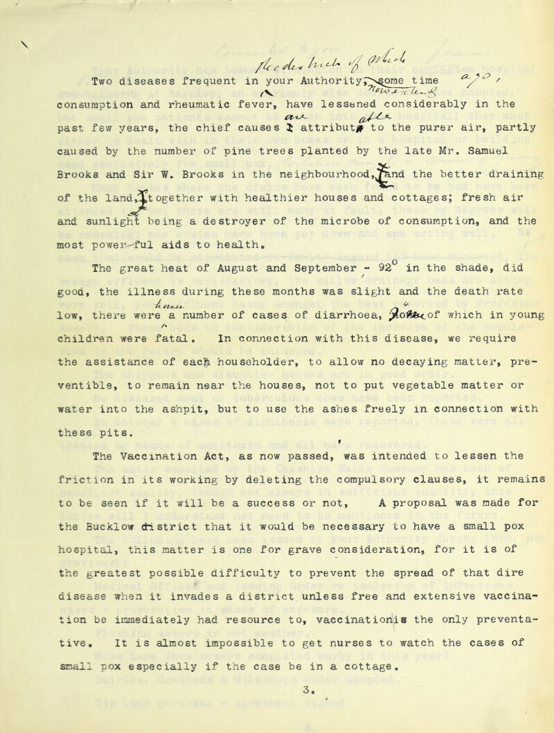 \ ^S2- Two diseases frequent in your consumption and rheumatic fever, have lessened considerably in the past few years, the chief causes 3: attributu^ to the purer air, partly caused by the number of pine trees planted by the late Mr, Samuel Brooks and Sir W, Brooks in the neighbourhood,^,nd the better draining of the landj'Xtogether with healthier houses and cottages; fresh air and sunlight being a destroyer of the microbe of consumption, and the most powei'v-'ful aids to health* o The great heat of August and September ~ 92 in the shade, did good, the illness during these months was slight and the death rate children were fatal. In connection with this disease, we require the assistance of eac|i householder, to allow no decaying matter, pre- ventible, to remain near the houses, not to put vegetable matter or water into the ashpit, but to use the ashes freely in connection with these pits. » The Vaccination Act, as now passed, was intended to lessen the friction in its working by deleting the compulsory clauses, it remains to be seen if it will be a success or not, A proposal was made for the Bucklow district that it would be necessary to have a small pox hospital, this matter is one for grave consideration, for it is of the greatest possible difficulty to prevent the spread of that dire disease when it invades a district, unless free and extensive vaccina- tion be immediately had resource to, vaccination!® the only preventa- tive, It is almost impossible to get nurses to watch the cases of small pox especially if the case be in a cottage. 3
