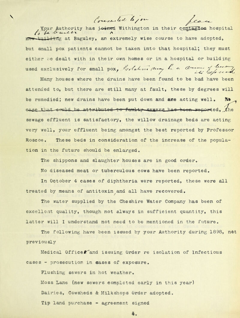 \ .XoMV Authority has .3-o4«&d Withington in their c5]^S^£ki hospital ^U. Cc-^^ l--\ /N iTOw■4;dLil-tHrTTg at Baguley, an extremely wise course to have adopted, but small pox patients cannot be taken into that hospital; they must either oe dealt with in their own homes or in a hospital or building used exclusively for small pox^ . ^ Many houses where the drains have been found to be bad have been attended to, but there are still many at fault, these by degrees will be remedied; new drains have been put down and afie acting well* rare that railin’ hn attribntnri TiPWfr^ hac-hn^ r^rp'^rtrdi jche sewage effluent is satisfactory, the willow drainage beds are acting very well, your effluent being amongst the best reported by Professor Roscoe. These beds in consideration of the increase of the popula- tion in the future shoiild be enlarged. The shippons and slaughter houses are in good order. No diseased meat or tuberculous cows have been reported. In October 4 cases of diphtheria were reported, these were all treated by means of antitoxin and all have recovered. The water supplied by the Cheshire Water Company has been of excellent quality, though not always in sufficient quantity, this latter will I understand not need to be mentioned in the future. The following have been issued by your Authority during 1898, n<bt previously Medical Office!^and issuing Order re isolation of Infectious cases - prosecution in erases of exposure. Flushing sewers in hot weather. Moss Lane (new sewers completed early in this year) Dairies, Cowsheds & Milkshops Order adopted. Tip land purchase - agreement signed