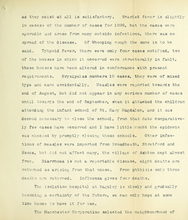 as they exist at a31 is satisfactory. Scarlet fever is slightly in excess of the number of cases for 1898, but the cases were sporadic aiid arose from many outside infections, there was no spread of the disease. Of Whooping cough the same is to be said. Tyhpoid fever, there were oniy four cases notified, two of the houses in which it occurred were structurally in fault, these houses have been altered in conformance with present requirement s. Erysipelas numbers 10 cases, they were of mixed type and came accidentally. Measles were reported towards the end of August, but did not appear in any serious number of cases until towards the end of September, when it attacked the children attending the infant school of St, Mary Magdalen, and it was deemed necessary to close the school, from that date comparative- ly few cases have occurred and I have little doubt the epidemic was checked by promptly closing those schools. Other infec- tions of measles were imported from Broadheath, Stretford and Essex, but did not affect many, the village of Ashton kept almost free. Diarrhoea is not a reportable disease, eight deaths are returned as arising from that cause. Prom phthisis only three deaths are returned. Influenza gives four deaths. The isolation hospital at Baguley is slowly and gradually becoming a certainty of the future, we can only hope at seme time hence to have it for use. The Manchester Coi'^oration selected the neighbourhood of