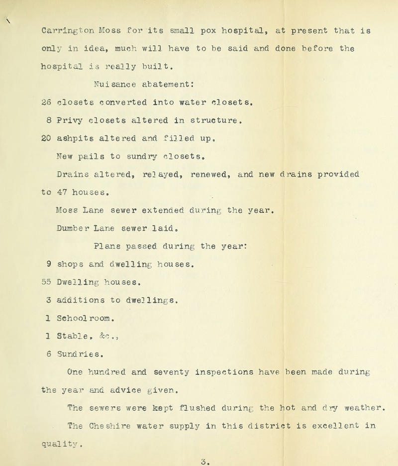 Carrington Moss for its small pox hospital, at present that is only in idea, much will have to be said and done before the hospital is really built. Nu i sane e ab at era e nt: 26 closets converted into water closets, 8 Privy closets altered in structure, 20 ashpits altered and filled up. New pails to sundry closets. Drains altered, relayed, renewed, and new drains provided to 47 houses. Moss Lane sewer extended during the year. Dumber Lane sewer laid. Plans passed during the year: 9 shops and dwelling houses. 55 Dwelling houses. 3 additions to dwellings. 1 Schoolroom. 1 Stable, &c., 6 Surd ri e s. One hundred and seventy inspections have been made during the year and advice given. The sewers were kept flushed during the hot and dry weather. The Cheshire water supply in this district is excellent in quality. 3.