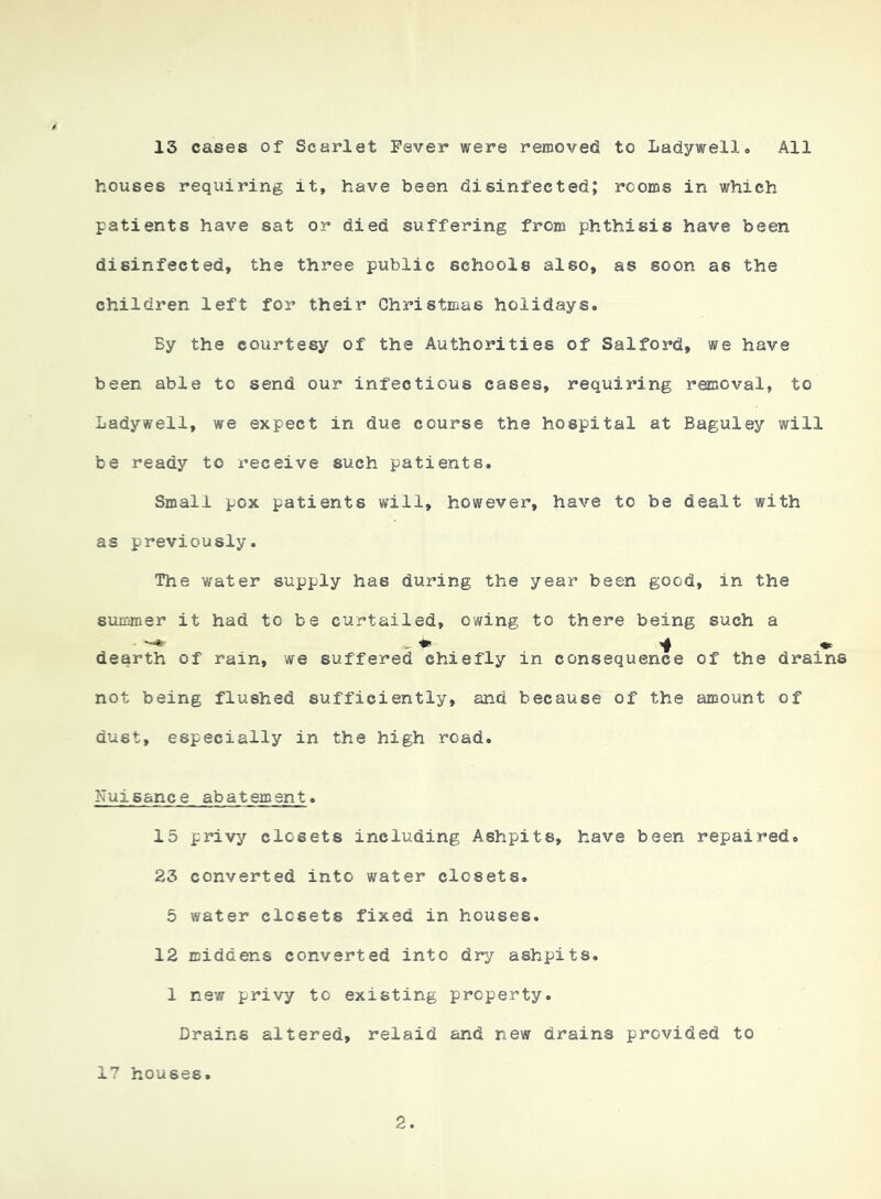 13 cases of Scarlet Fever were removed to Ladywell. All houses requiring it, have been disinfected; rooms in which patients have sat or died suffering from phthisis have been disinfected, the three public schools also, as soon as the children left for their Christmas holidays. By the courtesy of the Authorities of Salford, we have been able to send our infectious cases, requiring removal, to Ladywell, we expect in due course the hospital at Baguley will be ready to receive such patients. Small pox patients will, however, have to be dealt with as previously. The water supply has during the year been good, in the summer it had to be curtailed, owing to there being such a dearth of rain, we suffered chiefly in consequence of the drains not being flushed sufficiently, and because of the amount of dust, especially in the high road. Nuisance abatement. 15 privy closets including Ashpits, have been repaired. 23 converted into water closets. 5 water closets fixed in houses. 12 middens converted into dry ashpits. 1 new privy to existing property. Drains altered, relaid and new drains provided to 17 houses.