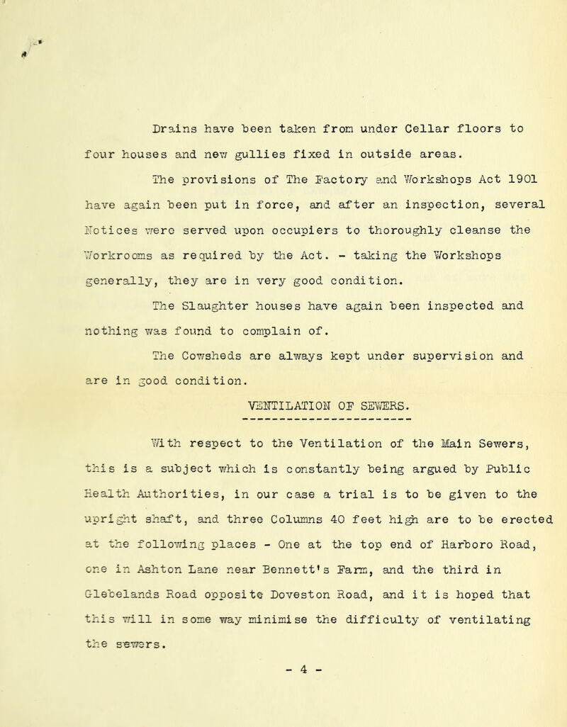 Drains have heen taken from under Cellar floors to four houses and nev; gullies fixed in outside areas. ihie provisions of The factory and Y/orkshops Act 1901 have again been put in force, and after an inspection, several ilotices vrere served upon occupiers to thoroughly cleanse the V/orkrooms as required hy the Act. - taking the Y/orkshops generally, they are in very good condition. The Slaughter houses have again heen inspected and nothing Y^as found to complain of. The CoY/sheds are always kept under supervision and are in good condition. VSITTILATIOH OD SEYfflRS. Y/ith respect to the Ventilation of the Main Sewers, this is a subject Y/hich is constantly being argued by Public ITealth Authorities, in our case a trial is to be given to the upright shaPt, and three Coliunns 40 feet hi^ are to be erected at the following places - One at the top end of Harboro Road, one in Ashton Lane near Bennett’s Parm, and the third in Glebelands Road opposite Doveston Road, and it is hoped that this will in some way minimise the difficulty of ventilating the sawers. 4