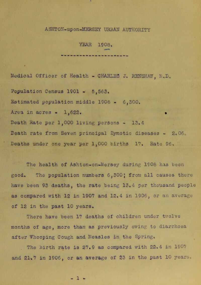 ASHTON-upon-MERSEY URBAH AUTHORITY YEAR 1908* Medical Officer of Health - CHARLES J. REHSHAW, MeD0 Population Census 1901 - 5,563. Estimated population middle 1908 - 6,300. Area in acres » 1,622* • Death Rate per 1,000 living persons ~ 13.4 Death rate from Seven principal Zymotic diseases - 2*06,. Deaths under one year per 1,000 births 17, Rate 96, The health of Ashton-on-Mersey during 1908 has been good. The population numbers 6,300; from all causes there have been 93 deaths, the rate being 13.4 per thousand people as compared with 12 in 1907 and 12.4 in 1906, or an average of 12 in the past 10 years. There have been 17 deaths of children under twelve months of age, more than as previously owing to diarrhoea after Whooping Cough and Measles in the Spring, The birth rate is 27.9 as compared with 22,4 in 1907 and 21-. 7 in 1906, or an average of 23 in the past 10 years. 1 -