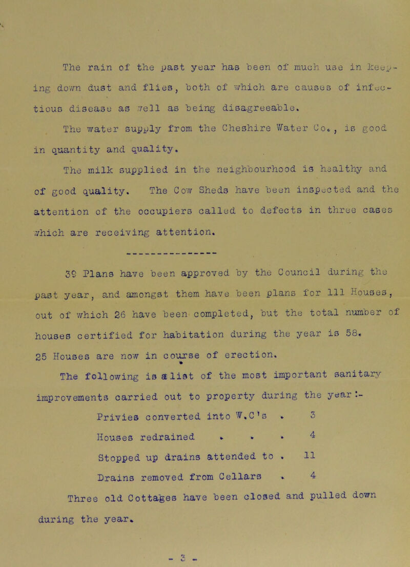 The rain of the past year has been of much use in keep- ing dov/n dust and flies, both of which are causes of infec- tious disease as .veil as being disagreeable. The water supply from the Cheshire Water Coo , is good in quantity and quality. The milk supplied in the neighbourhood is healthy and of good quality. The Cow Sheds have been inspected and the attention of the occupiers called to defects in three cases which are receiving attention. 39 Plans have been approved by the Council during the past year, and amongst them have been plans for 111 Houses, out of which 26 have been completed, but the total number of houses certified for habitation during the year is 58. 25 Houses are now in course of erection. The following is a list of the most important sanitary improvements carried out to property during the year Privies converted into W.C’s . 5 Houses redrained ... 4 Stopped up drains attended to . 11 Drains removed from Cellars . 4 Three old Cottages have been closed and pulled down during the year.