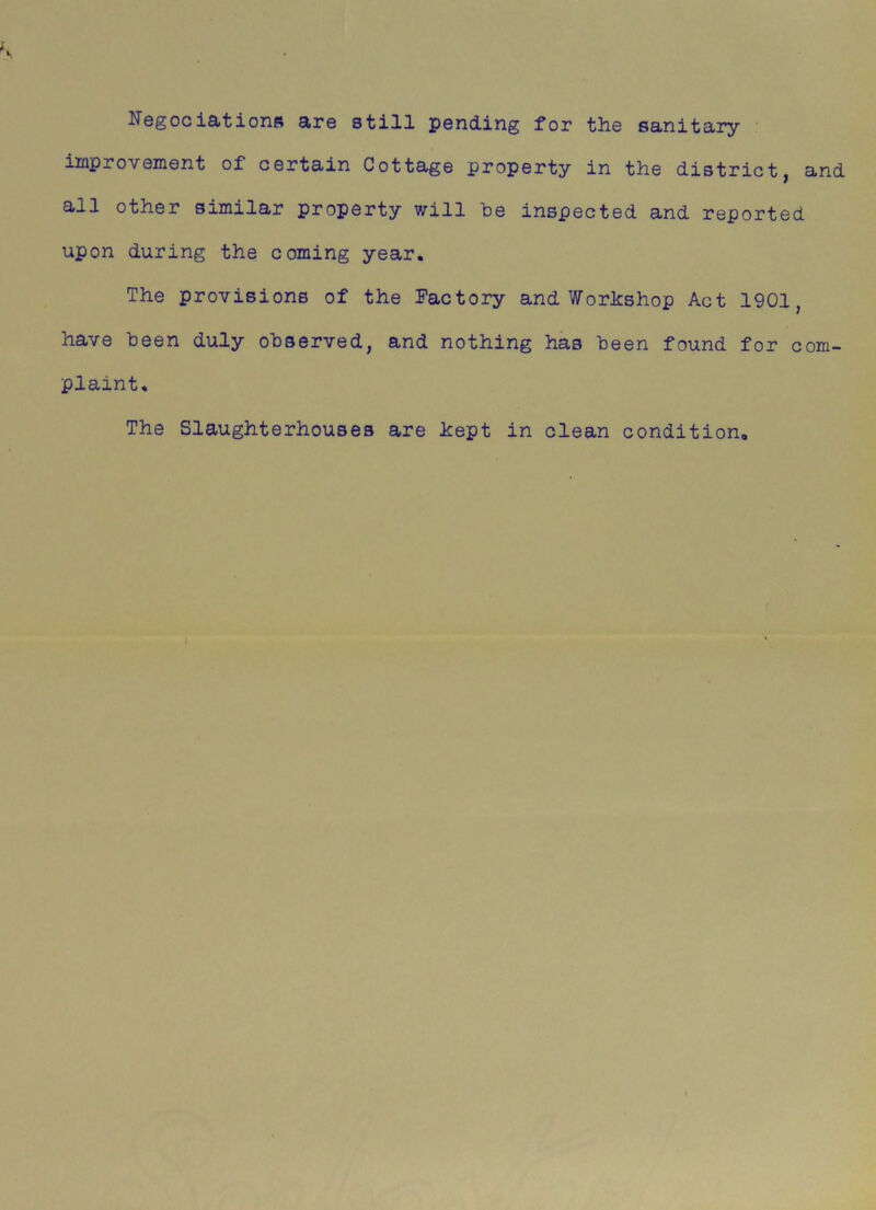 Negociations are still pending for the sanitary improvement of certain Cottage property in the district, and all other similar property will he inspected and reported upon during the coming year. The provisions of the Factory and Workshop Act 1901, have been duly observed, and nothing has been found for com- plaint. The Slaughterhouses are kept in clean condition.