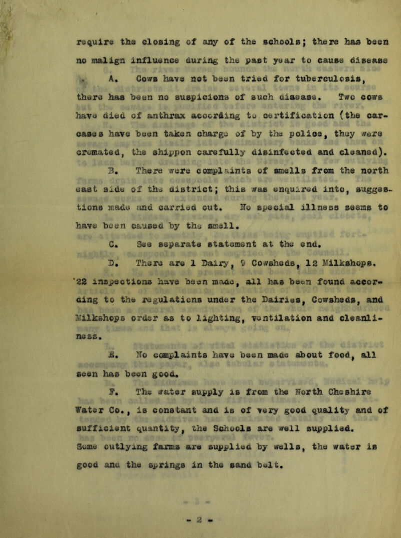 rdqujLrid tha closing ot any of the schools; there has been no malign influence during the past year to cause disease ^ A. CovB have not been tried for tuherculosis, there has heen no suspicions of such disease. Two co«rs have died of anthrax according tu certification (the car* cases have been taken charge of by the polios, they «ers orumated, the shippon careftdly disinfected and cleaned). B. There ysrere complaints of smells from the north east side of the district; this m&b enqu;i.red into, suggest tions made and carried out. ITo special illness seems to have been caused by the smell. C. See separate statement at the end. D. There are 1 Bairy, ^ Cowsheds, 12 lUlkshops. *22 inspections have been made, all has been found accor- ding to the regulations under the Dairies, Cowsheds, and I'iilkshops order as to lighting, ventilation and cleanli- ness. ii. TTo complaints have been made about food, aill seen has been good. F, The water supply is from the North Cheshire Water Co., is constant and is of very good quatlity and of sufficient quantity, the Schools are well supplied. Some outlying farms are supplied by wells, the water is good anu the springs in the sand belt.