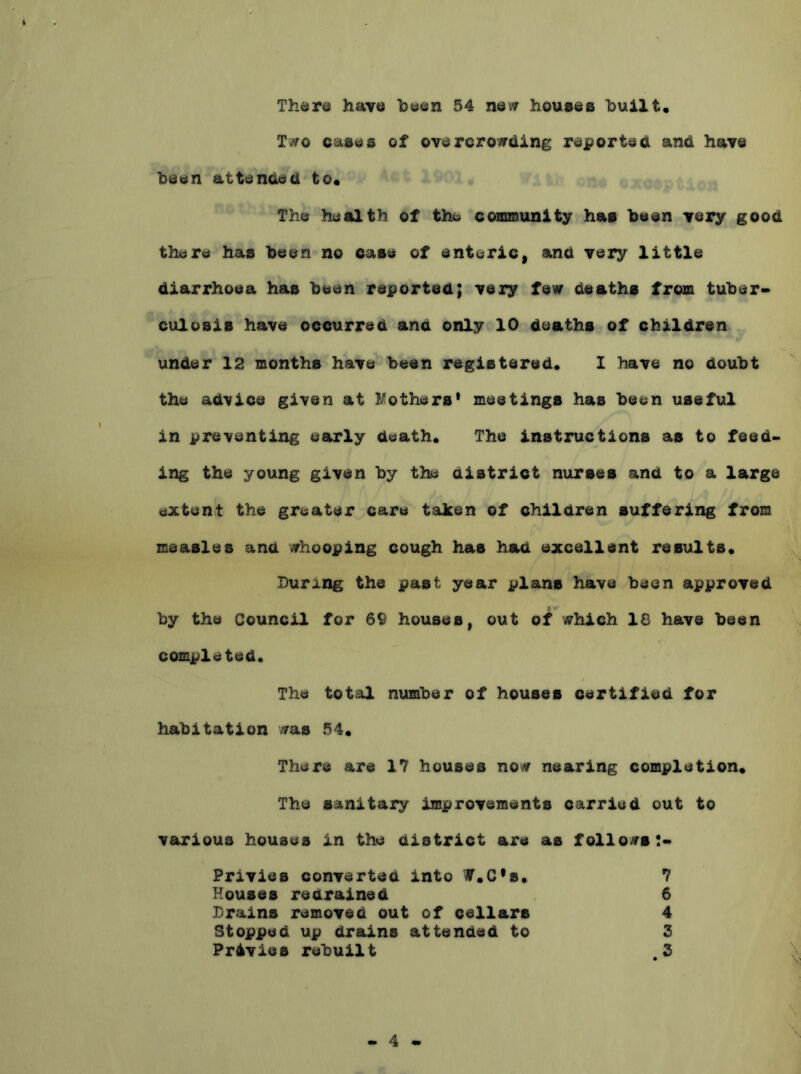Th«*r6 have been 54 new houeee built. Two caaes of overcrowding reported and have been attended to. The health of the coimaunity has been very good there has been no case of enteric, and very little diarrhoea has been reported; very few deaths from tuber* culoais have occurred and only 10 deaths of children under 12 months have been registered, I have no doubt the advice given at li^others' meetings has been useful in preventing early death. The instructions as to feed- ing the young given by the district nurses and to a large dxtent the greater care taken of children suffering from measles and whooping cough has had excellent results, Burang the past year plans have been approved by the Council for 69 houses, out of which 18 have been completed. The total number of houses certified for habitation was 54, There are 17 houses now nearing completion. The sanitary improvements carried out to various houses in the district are as follows:* Privies converted into f,C*8, 7 Houses redrained 6 Brains removed out of cellars 4 Stopped up drains attended to 3 Privies rebuilt .3 4
