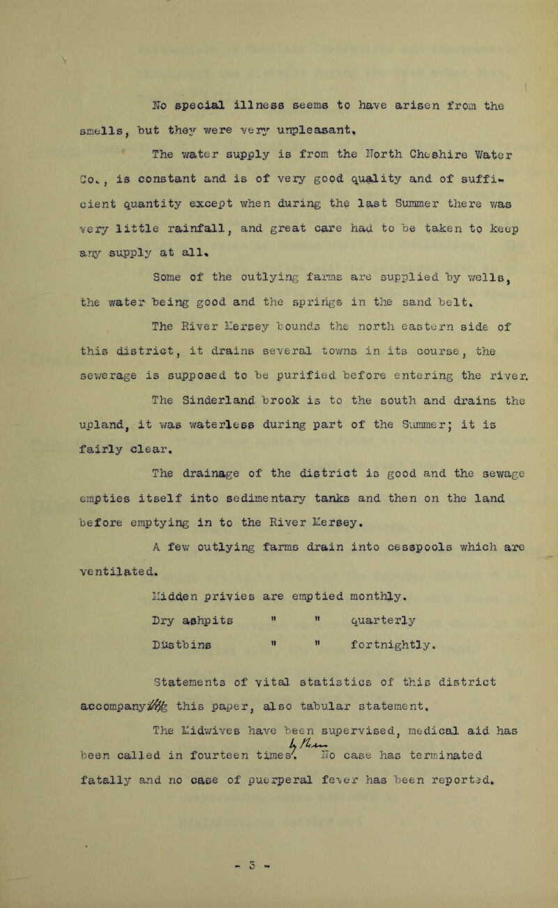 ITo special illness seems to have arisen from the smells, hut they were very unpleasant, * The v/ater supply is from the iTorth Cheshire Y/ater Go.. , is constant and is of very good quality and of suffi*^ cient quantity except when during the last Summer there was very little rainfall, and great care had to he tahen to keep any supply at all. Some of the outlying farms are supplied hy v/ells, the water being good and the springs in the sand helt. The Eiver Mersey hounds the north eastern side of this district, it drains several tovms in its course, the sewerage is supposed to he purified before entering the river. The Sinderland brook is to the south and drains the upland, it was waterless during part of the Summer; it is fairly clear. The drainage of the district is good and the sewage empties itself into sedimentary tanks and then on the land before emptying in to the River Mersey, A fev/ outlying farms drain into cesspools which are ventilated. Midden privies are emptied monthly. Dry ashpits  ” quarterly Dustbins ” ” fortnightly. Statements of vital statistics of this district accompanya^ this paper, also tabular statement. The Mid-wives have been supervised, medical aid has L been called in fourteen times', ITo case has terminated fatally and no case of puerperal fe-ver has been reported.