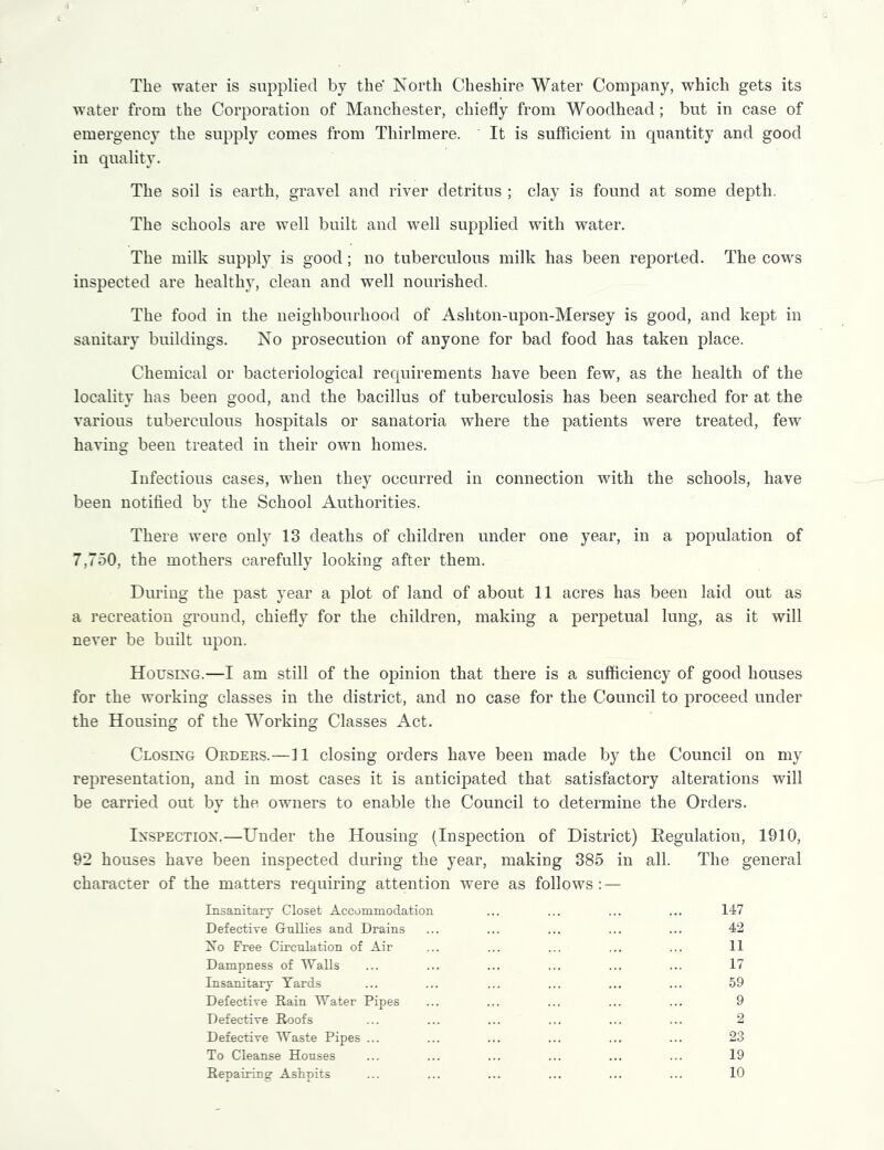 The water is supplied by the’ North Cheshire Water Company, which gets its water from the Corporation of Manchester, chiefly from Woodhead; but in case of emergency the supply comes from Thirlmere. It is sufficient in quantity and good in quality. The soil is earth, gravel and river detritus ; clay is found at some depth. The schools are well built and well supplied with water. The milk supply is good; no tuberculous milk has been reported. The cows inspected are healthy, clean and well nourished. The food in the neighbourhood of Ashton-upon-Mersey is good, and kept in sanitary buildings. No prosecution of anyone for bad food has taken place. Chemical or bacteriological requirements have been few, as the health of the locality has been good, and the bacillus of tuberculosis has been searched for at the various tuberculous hospitals or sanatoria where the patients were treated, few having been treated in their own homes. Infectious cases, when they occurred in connection with the schools, have been notified by the School Authorities. There were only 13 deaths of children under one year, in a population of 7,750, the mothers carefully looking after them. During the past year a plot of land of about 11 acres has been laid out as a recreation ground, chiefly for the children, making a perpetual lung, as it will never be built upon. Housing.—I am still of the opinion that there is a sufficiency of good houses for the working classes in the district, and no case for the Council to proceed under the Housing of the Working Classes Act. Closing Orders.—11 closing orders have been made by the Council on my representation, and in most cases it is anticipated that satisfactory alterations will be carried out by the owners to enable the Council to determine the Orders. Inspection.—Under the Housing (Inspection of District) Ilegulation, 1910, 92 houses have been inspected during the year, making 385 in all. The general character of the matters requiring attention were as follows: — Insanitary Closet Accommodation ... ... ... ... 147 Defective Gullies and Drains ... ... ... ... ... 42 No Free Circulation of Air ... ... ... ... ... 11 Dampness of Walls ... ... ... ... ... ... 17 Insanitary Yards ... ... ... ... ... ... 59 Defective Rain Water Pipes ... ... ... ... ... 9 Defective Roofs ... ... ... ... ... ... 2 Defective Waste Pipes ... ... ... ... ... ... 23 To Cleanse Houses ... ... ... ... ... ... 19 Repairing Aslipits ... ... ... ... ... ... 10