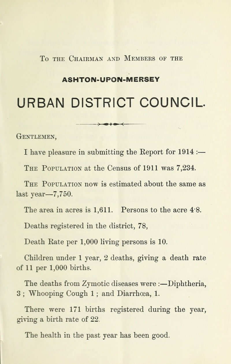 To THE ChAIKMAN AND MEMBERS OF THE ASHTON-UPON-MERSEY URBAN DISTRICT COUNCIL Gentlemen, I have pleasure in submitting the Report for 1914 ;— The Population at the Census of 1911 was 7,234. The Population now is estimated about the same as last year—7,750. The area in acres is 1,611. Persons to the acre 4'8. Deaths registered in the district, 78, Death Rate per 1,000 living persons is 10. Children under 1 year, 2 deaths, giving a death rate of 11 per 1,000 births. The deaths from Zymotic diseases were :—Diphtheria, 3 ; Whooping Cough 1; and Diarrhoea, 1. There were 171 births registered during the year, giving a birth rate of 22. The health in the past year has been good.