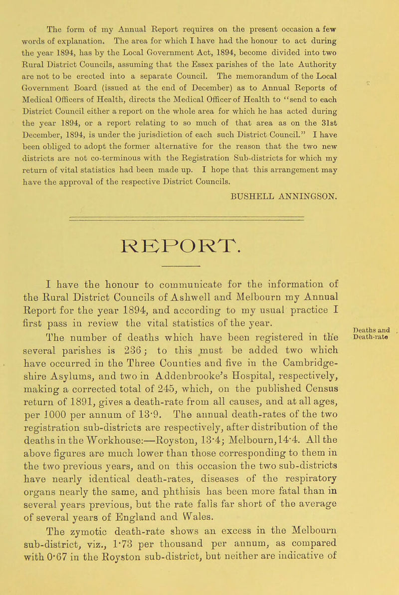 The form of my Annual Report requires on the present occasion a few words of explanation. The area for which I have had the honour to act during the year 1894, has by the Local Government Act, 1894, become divided into two Rural District Councils, assuming that the Essex parishes of the late Authority are not to he erected into a separate Council. The memorandum of the Local Government Board (issued at the end of December) as to Annual Reports of Medical Officers of Health, directs the Medical Officer of Health to “send to each District Council either a report on the whole area for which he has acted during the year 1S94, or a report relating to so much of that area as on the 31st December, 1894, is under the jurisdiction of each such District Council.” I have been obliged to adopt the former alternative for the reason that the two new districts are not co-terminous with the Registration Sub-districts for which my return of vital statistics had been made up. I hope that this arrangement may have the approval of the respective District Councils. I have the honour to communicate for the information of the Rural District Councils of Ashwell and Melbourn my Annual first pass in review the vital statistics of the year. The number of deaths which have been registered in the several parishes is 236; to this must be added two which have occurred in the Three Counties and five in the Cambridge- shire Asylums, and two in Addenbrooke’s Hospital, respectively, making a corrected total of 245, which, on the published Census return of 1891, gives a death-rate from all causes, and at all ages, per 1000 per annum of 13*9. The annual death-rates of the two registration sub-districts are respectively, after distribution of the deaths in the Workhouse:—Royston, 13*4; Melbourn, 14‘4. All the above figures are much lower than those corresponding to them in the two previous years, and on this occasion the two sub-districts have nearly identical death-rates, diseases of the respiratory organs nearly the same, and phthisis has been more fatal than in several years previous, but the rate falls far short of the average of several years of England and Wales. The zymotic death-rate shows an excess in the Melbourn sub-district, viz., 1*73 per thousand per annum, as compared with 0-67 in the Royston sub-district, but neither are indicative of BUSHELL ANNINGSON.