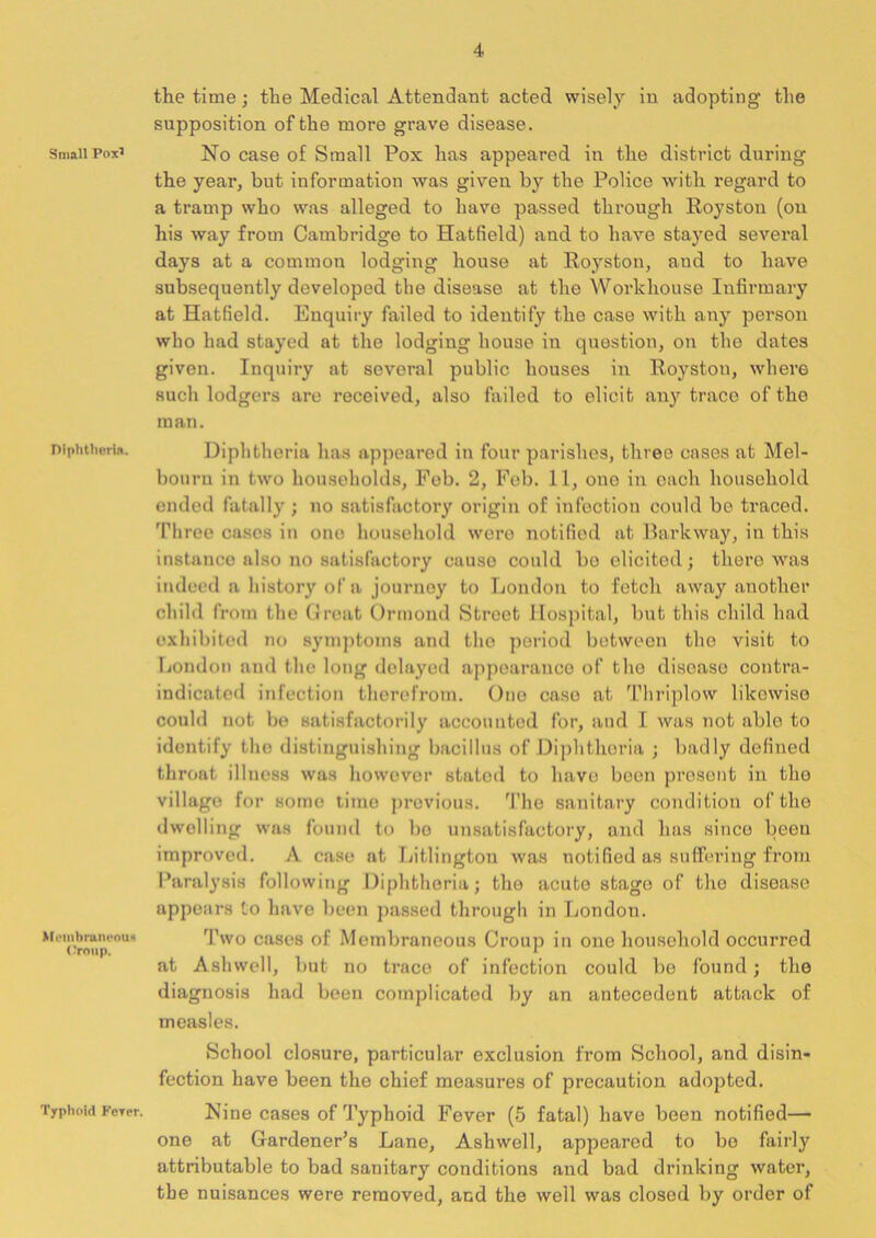 Small Pox5 Diphtheria. Membraneous ('roup. Typhoid Ferer. the time; the Medical Attendant acted wisely in adopting the supposition of the more grave disease. No case of Small Pox has appeared in the district during the year, but information was given by the Police with regard to a tramp who was alleged to have passed through Royston (on his way from Cambridge to Hatfield) and to have stayed several days at a common lodging house at Royston, and to have subsequently developed the disease at the Workhouse Infirmary at Hatfield. Enquiry failed to identify the case with any person who had stayed at the lodging house in question, on the dates given. Inquiry at several public houses in Royston, where such lodgers are received, also failed to elicit any trace of the man. Diphtheria has appeared in four parishes, three cases at Mel- bourn in two households, Feb. 2, Feb. 11, one in each household ended fatally ; no satisfactory origin of infection could be traced. Three cases in one household were notified at Barkway, in this instance also no satisfactory cause could bo elicited; there was indeed a history of a journey to London to fetch away another child from the Great Ormond Street Hospital, but this child had exhibited no symptoms and the period between the visit to London and the long delayed appoarance of the disease contra- indicated infection therefrom. One case at Thriplow likewise could not be satisfactorily accounted for, and I was not able to identify the distinguishing bacillus of Diphtheria ; badly defined throat illness was however stated to have been present in the village for some time previous. The sanitary condition of the dwelling was found to bo unsatisfactory, and has since been improved. A. case at Litlingtou was notified as suffering from Paralysis following Diphtheria; the acute stage of the disease appears to have been passed through in London. Two cases of Membraneous Croup in one household occurred at Ashwell, but no trace of infection could be found; the diagnosis had been complicated by an antecedent attack of measles. School closure, particular exclusion from School, and disin- fection have been the chief measures of precaution adopted. Nine cases of Typhoid Fever (5 fatal) have been notified— one at Gardener’s Lane, Ashwell, appeared to be fairly attributable to bad sanitary conditions and bad di’inking water, the nuisances were removed, and the well was closed by order of