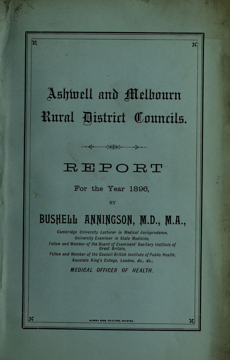 For the Year 1896, BY BOSHEIiIi fl]«]«I|4GS05, jW.D., fl.fl., Cambridge University Lecturer in Medical Jurisprudence, University Examiner in State Medicine, Fellow and Member of the Board of Examiners’ Sanitary institute of Great Britain, Fellow and Member of the Council British institute of Public Health, Associate King's College, London, dc., dc,, MEDICAL OFFICER OF HEALTH. TA % antt ^dliaurn Hural liiBtnrt CautthiB.