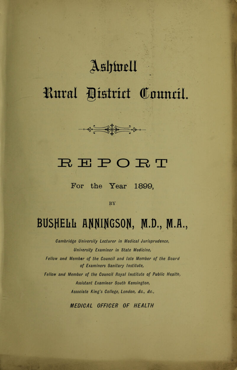 JlBljtoU Hural ^istrid (Eoundl E, B I* o E. a? For the Year 1899, BY BUSHEIih A(I)1I|1GS0II, jVI.C., Cambridge University Lecturer in Medical Jurisprudence, University Examiner in State Medicine, Fellow and Member of the Council and late Member of the Board of Examiners Sanitary institute. Fellow and Member of the Council Royal Institute of Public Health, Assistant Examiner South Kensington, Associate King’s College, London, &c., &c., MEDICAL OFFICER OF HEALTH