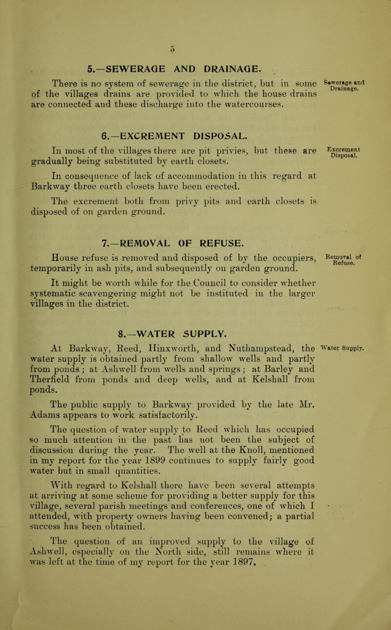 5.—SEWERAGE AND DRAINAGE. There is no system of sewerage in the district^ but in some of the villages drains are provided to which the house drains are connected and these discharge into the watercourses. 6.—EXCREMENT DISPOSAL. In most of the villages there are pit privies_, but these are gradually being substituted by earth closets. In consequence of lack of accommodation in this regard at Barkway three earth closets have been erected. The excrement both from privy pits and earth closets is disposed of on garden ground. 7.—REMOVAL OF REFUSE. House refuse is removed and disposed of by the occupiers^ temporarily in ash pits^ and subsequently on garden ground. It might be worth while for the Council to consider whether systematic scavengering might not be instituted in the larger villages in the district. 8.—WATER SUPPLY. At Bark way, Keed, Hinxworth, and Nuthampstead, the water supply is obtained partly from shallow wells and partly from ponds ; at Ashwell from wells and springs; at Barley and Therfield from ponds and deep wells, and at Kelshall from ponds. The public supply to Barkway provided by the late Mr. Adams appears to work satisfactorily. The question of water supply to Heed which has occupied so much attention in the past has not been the subject of discussion during the year. The well at the Knoll, mentioned in my report for the year 1899 continues to supply fairly good water but in small quantities. With regard to Kelshall there have been several attempts at arriving at some scheme for providing a better supply for this village, several parish meetings and conferences, one of which I attended, with property owners having been convened; a partial success has been obtained. The question of an improved supply to the village of Ashwell, especially on the Korth side, still remains wdiere it was left at the time of my report for the year 1897, Sewerage and Drainage. Excrement Disposal. Removal of Refuse. Water Supply.