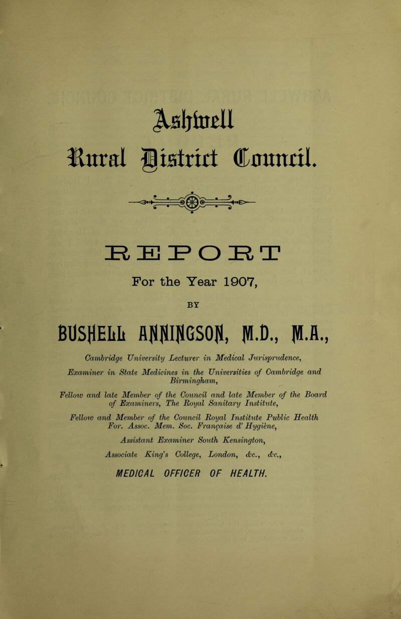 MtoU Hnral Clistrut Coututl IRIEIPORT For the Year 1907, BY BUSHEI1I1 AJOTGSOJl, |®.A., Cambridge University Lecturer in Medical Jurisprudence, Examiner in State Medicines in the Universities of Cambridge and Birmingham, Fellow and late Member of the Council and late Member of the Board of Examiners, The Boyal Sanitary Institute, Felloro and Member of the Council Boyal Institute Public Health For. Assoc. Mem. Soc. Frangaise J Hygiene, Assistant Examiner South Kensington, Associate King's College, London, Ac., Ac., MEDICAL OFFICER OF HEALTH.