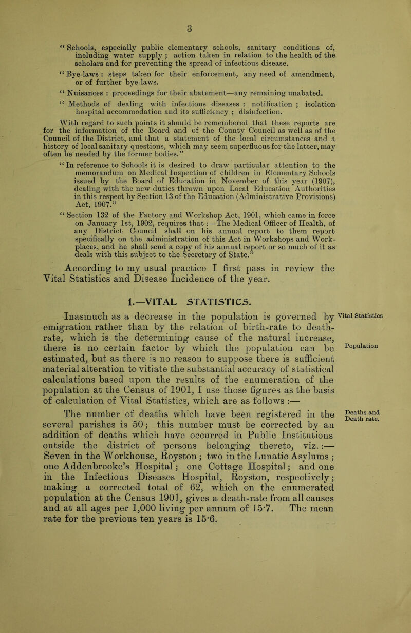 “ Schools, especially public elementary schools, sanitary conditions of, including water supply ; action taken in relation to the health of the scholars and for preventing the spread of infectious disease. “ Bye-laws : steps taken for their enforcement, any need of amendment, or of further bye-laws. “ Nuisances : proceedings for their abatement—any remaining unabated. “ Methods of dealing with infectious diseases : notification ; isolation hospital accommodation and its sufficiency ; disinfection. With regard to such points it should be remembered that these reports are for the information of the Board and of the County Council as well as of the Council of the District, and that a statement of the local circumstances and a history of local sanitary questions, which may seem superfluous for the latter, may often be needed by the former bodies.” “ In reference to Schools it is desired to draw particular attention to the memorandum on Medical Inspection of children in Elementary Schools issued by the Board of Education in November of this year (1907), dealing with the new duties thrown upon Local Education Authorities in this respect by Section 13 of the Education (Administrative Provisions) Act, 1907.” “ Section 132 of the Factory and Workshop Act, 1901, which came in force on January 1st, 1902, requires that :—The Medical Officer of Health, of any District Council shall on his annual report to them report specifically on the administration of this Act in Workshops and Work- places, and he shall send a copy of his annual report or so much of it as deals with this subject to the Secretary of State.” According to my usual practice I first pass in review the Vital Statistics and Disease Incidence of the year. 1.—VITAL STATISTICS. Inasmuch as a decrease in the population is governed by emigration rather than by the relation of birth-rate to death- rate, which is the determining cause of the natural increase, there is no certain factor by which the population can be estimated, but as there is no reason to suppose there is sufficient material alteration to vitiate the substantial accuracy of statistical calculations based upon the results of the enumeration of the population at the Census of 1901, I use those figures as the basis of calculation of Vital Statistics, which are as follows :— The number of deaths which have been registered in the several parishes is 50; this number must be corrected by an addition of deaths which have occurred in Public Institutions outside the district of persons belonging thereto, viz. :— Seven in the Workhouse, Royston; two in the Lunatic Asylums ; one Addenbrooke’s Hospital; one Cottage Hospital; and one in the Infectious Diseases Hospital, Royston, respectively; making a corrected total of 62, which on the enumerated population at the Census 1901, gives a death-rate from all causes and at all ages per 1,000 living per annum of 15*7. The mean rate for the previous ten years is 15*6. Vital Statistics Population Deaths and Death rate.