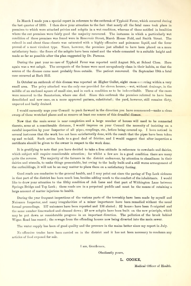 In March I made you a special report in reference to the outbreak of Typhoid Fever, which occurred during the last quarter of 1895. I then drew your attention to the fact that nearly all the fatal cases took place in premises to w'hich were attached privies and ashpits in a wet condition, whereas of those notified in localities where the out premises wei*e fairly good the majority recovered. The instances in wThich a particularly wet condition of these premises was found were in Reservoir Street, Marsh House Fold, and Smith Street. The subsoil in and about these closets was saturated with a highly offensive and poisonous liquid, and the fever proved of a most virulent type. Since, however, the premises just alluded to have been jdaced 0n a more satisfactory basis: the floors of the ashpits have been raised and the whole cemented to a suitable height and made as far as possible after the plan suggested by Dr. Parsons. During the past year no case of Typhoid Fever was reported until August 9th, at School Close. Here again was a wet ashpit. The occupants of the house were most scrupulously clean in their habits, so that the source of the disease came most probably from outside. The patient recovered. On September 19th a fatal case occurred at Bark Hill. In October an outbreak of this disease was reported at Higher Gullet, eight cases occurring within a very small area. The privy attached was the only one provided for eleven houses, —wet, without drainage, in the middle of an enclosed square of small size, and in such a condition as to be indescribable. Three of the cases were removed to the Sanatorium, where one died. Since this outbreak the premises referred to have been demolished and new ones, on a more approved pattern, substituted ; the yard, however, still remains dirty, unpaved and badly drained. I would earnestly urge your Council to push forward in the direction you have commenced—make a clean sweep of these wretched places and so remove at least one source of this dreadful disease. Now that the main sewer is near completion and a large number of houses will need to be connected thereto, some at a considerable distance, I would impress on your Council the necessity of insisting on a careful inspection by your Inspector of all pipes, couplings, etc., before being covered up. I have noticed in several instances that the work has not been satisfactorily done, with the result that the pipes have been taken up and re-laid. Such action leads to a good deal of friction, and I would suggest that after inspection a certificate should be given to the owner in respect to the work done. It is gratifying to note that you have decided to take a firm attitude in reference to cowsheds and dairies, which subject will require considerable attention; for whilst a few are in a good condition there are many quite the reverse. The majority of the farmers in the district endeavour, by attention to cleanliness in their dairies and utensils, to make things presentable, but owing to the badly built and a still worse arrangement of the outbuildings, it will not be an easy matter to place them on a satisfactory footing. Good roads are conducive to the general health, and I may point out since the paving of Top Lock sickness in that part of the district has been much less, besides adding much to the comfort of the inhabitants. I would like to draw your attention to the filthy condition of Ash Lane and that part of Withington Lane between Springs Bridge and Top Lock; these roads are in a perpetual puddle and must be the means of retaining a large amount of matter injurious to health. During the year frequent inspections of the various parts of the township have been made by myself and Nuisance Inspector, and many irregularities of a minor importance have been remedied without the usual formal proceedings. 137 nuisances have been reported and 136 abated ; 52 houses have been fumigated and the same number limewashed and cleaned down; 29 new ashpits have been built on the new principle, wyhich may be put down as considerable progress in an important direction. The pollution of the brook behind Wigan Road has ceased ; the sewage from the offending houses now being diverted into the main sewer. The water supply has been of good quality and the pressure in the mains better since my report in July. No offensive trades have been carried on in the district and it has not been necessary to condemn any articles of food exposed for sale. I am, Gentlemen, Obediently yours, L. COOKE, Medical Officer of Health.