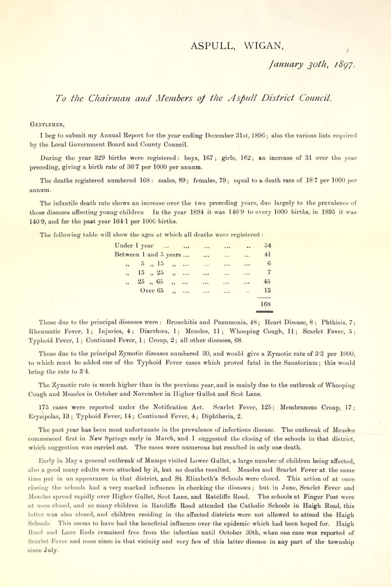 ASPULL, WIGAN famiary joth, i8gj. To the Chairman and Members 0/ the A splitl District Council. Gentlemen, I beg to submit my Annual Report for the year ending December 31st, 189G; also the various lists required by the Local Government Board and County Council. During the year 329 births were registered: boys, 167; girls, 162; an increase of 31 over the year preceding, giving a birth rate of 36'7 per 1000 per annum. The deaths registered numbered 168 : males, 89; females, 79; equal to a death rate of 18'7 per 1000 per annum. The infantile death rate shows an increase over the two preceding years, due largely to the prevalence of those diseases affecting young children In the year 1894 it was 146’9 to every 1000 births, in 1895 it was 140'9, and for the past year 164T per 1000 births. The following table will show the ages at which all deaths were registered : Under 1 year ... ... ... ... .. 54 Between 1 and 5 years ... ... ... ... 41 „ -5 „ 15 „ 6 „ 15 „ 25 „ 7 „ 25 „ 65 ,, 45 Over 65 ,, ... ... ... .. 15 168 Those due to the principal diseases were : Bronchitis and Pneumonia, 48; Heart Disease, 8 ; Phthisis, 7; Rheumatic Fever, 1; Injuries, 4; Diarrhoea, 1; Measles, 11; Whooping Cough, 11; Scarlet Fever, 5; Typhoid Fever, 1 ; Continued Fever, 1; Croup, 2 ; all other diseases, 68. Those due to the principal Zymotic diseases numbered 30, and would give a Zymotic rate of 3'3 per 1000, to which must be added one of the Typhoid Fever cases which proved fatal in the Sanatorium; this would bring the rate to 3'4. The Zymotic rate is much higher than in the previous year, and is mainly due to the outbreak of Whooping Cough and Measles in October and November in Higher Gullet and Scot Lane. 175 cases were repoi'ted under the Notification Act. Scarlet Fever, 125; Membranous Croup, 17; Erysipelas, 13; Typhoid Fever, 14; Continued Fever, 4; Diphtheria, 2. The past year has been most unfortunate in the prevalence of infectious disease. The outbreak of Measles commenced first in New Springs early in March, and I suggested the closing of the schools in that district, which suggestion was carried out. The cases were numerous but resulted in only one death. Early in May a general outbreak of Mumps visited Lower Gullet, a large number of children being affected, also a good many adults were attacked by it, but no deaths resulted. Measles and Scarlet Fever at the same time put in an appearance in that district, and St. Elizabeth’s Schools were closed. This action of at once closing the schools had a very marked influence in checking the diseases; but in June, Scarlet Fever and Measles spread rapidly over Higher Gullet, Scot Lane, and Ratcliffe Road. The schools at Finger Post were at once closed, and as many children in Ratcliffe Road attended the Catholic Schools in Haigh Road, this latter was also closed, and children residing in the affected districts were not allowed to attend the Haigh Schools. This seems to have had the beneficial influence over the epidemic which had been hoped for. Haigh Road and Lane Ends remained free from the infection until October 30th, when one case was reported of Scarlet Fever and none since in that vicinity and very few of this latter disease in any part of the township since July.