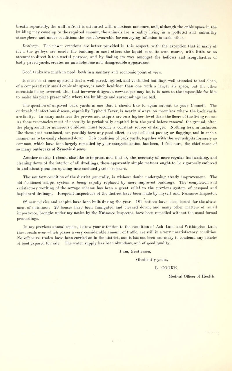 breatli repeatedly, the wall in front is saturated with a noxious moisture, and, although the cubic space in the building may come up to the required amount, the animals are in reality living in a polluted and unhealthy atmosphere, and under conditions the most favourable for conveying infection to each other. Drainage. The newer erections are better provided in this respect, with the exception that in many of them the gulleys are inside the building, in most others the liquid runs its own course, with little or no attempt to dii-ect it to a useful purpose, and by finding its way amongst the hollows and irregularities of badly paved yards, creates an unwholesome and disagreeable appearance. Good tanks are much in need, botli in a sanitary and economic point of view. It must be at once apparent that a Avell paved, lighted, and ventilated building, well attended to and clean, of a comparatively small cubic air space, is much healthier than one with a larger air space, but the other- essentials being reversed, also, that however diligent a cow-keeper may be, it is next to the impossible for him to make his place presentable where the buildings and surroundings are bad. The question of unpaved back yards is one tliat I should like to again submit to your Council. The outbreak of infectious disease, especially Typhoid Fever, is nearly always on premises where the back yards are faulty. In many instances the privies and ashpits are on a higher level than the floors of the living rooms. As these receptacles must of necessity be periodically emptied into the yard before removal, the ground, often the playground for numerous children, must become a constant source of danger. Nothing less, in instances like these just mentioned, can possibly have any good effect, except efflcient paving or flagging, and in such a manner as to be easily cleansed down. This condition of back yards, together with the wet ashpits formerly so common, which have been largely remedied by your energetic action, has been, I feel sure, the chief cause of so many outbreaks of Zymotic disease. Another mattei- I should also like to impress, and that is, the necessity of more regular limewashing, and cleaning down of the interior of all dwellings, these appai-ently simple matters ought to be rigorously enforced in and about premises opening into enclosed yards or spaces. The sanitary condition of the district generally, is without doubt undergoing steady improvement. The old fashioned ashpit system is being rapidly replaced by mure improved buildings. The completion and satisfactory working of the sewage scheme has been a great relief to the preA-ious system of cesspool and haphazard draiiiage. Frequent inspections of the district have been made by myself and Nuisance Inspector. 82 neAv privies and ashpits have been built during the year. 181 notices have been issued for the abate- ment of nuisances. 28 houses have been fumigated and cleaned doAvn, and many other matters of small importance, brought under my notice by the Nuisance Inspector, have been remedied Avithout the usual formal proceedings. In my previous annual report, I drcAv your attention to the condition of Ash Lane and Withington Lane, these roads over which passes a very considerable amount of traffic, are still in a very unsatisfactory condition. No offensive trades have been carried on in the district, and it has not been necessary to condemn any articles of food exposed for sale. The Avater supply has been abundant, and of good quality. I am. Gentlemen, Obediently youre, L. COOKL, Medical Officer of Health.