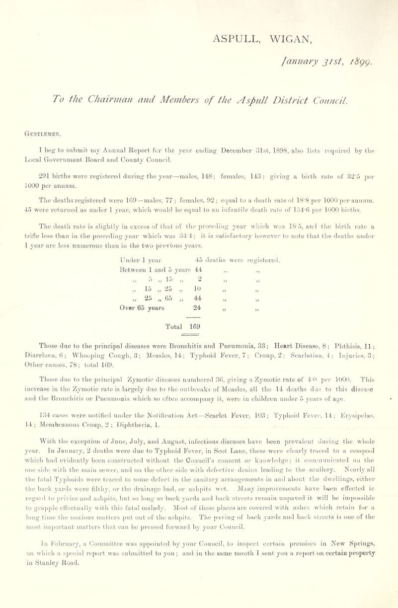 ASPULL, WIGAN, January jisf, i8gg. To the Chairmail and Members of the AspuU District Council. Gentlemen, I be to submit my Aimual Report for the year ending December 31st, 1898, also lists required by the Local Government Board and County Council. 291 births were registered during the year—males, 148; females, 143; giving a Ihrth rate of 32'5 per 1000 per annum. The deaths registered were 1G9 — males, 77 ; females, 92; equal to a death rate ol 18'8 per 1000 per annum. 45 were returned as under 1 year, which would be equal to an infantile death rate of 154'6 per 1000 bii-ths. The death rate i.s slightly in excess of that of the preceding 3'ear which was 18'5, and the birth rate a trifle less than in the preceding 3'ear which was 34’4; it is satisfactory however to note that the deaths under 1 j'ear are less numerous than in the two previous jmars. Glider 1 year 45 deaths were registered. Between 1 and 5 years 44 „ ,, 5 15 2 5 9 5 5 5 9 ^ 95 5 5 ,, 15 ,, 25 ,, 10 ,, ,, „ 25 „ 65 „ 44 „ „ Over 65 years 24 ,, ,, Total 169 Those due to the principal diseases were Bronchitis and Pneumonia, 33; Heart Disease, 8; Phthisis, 11; Diarrhoea, 6; Whoojung Cough, 3; ]\[easles, 14; Tjqdioid Fever, 7; Croup, 2; Scarlatina, 4; Injurie.s, 3; Other causes, 78 ; total 169. Those due to the principal Zymotic diseases numbered 36, giving a Zjunotic rate of 4T) jier 1000. This increase in the Zymotic rate is largely due to the outbreaks of ileasles, all the 14 deaths due to this disease and the Bronchitis or Pneumonia which so often accompany it, were in children under 5 j-ear.s of age. 134 case.s w'ere notified under the Notitication Act—Scarlet Fever, 103; Typhoid Fever. 14; Fiysipelas. 14; Alembrauous Croup, 2; 1 liiilitheria, 1. With the exception of June, July, and August, infectious diseases have been prevalent during the wdiole year. In January, 2 deaths were due to Typhoid Fever, in Scot Lane, these w'ere clearly traced to a cesspool wdiich had evidently been constructed w'ithout the Council’s consent or knowledge; it communicated on the one side with the main sewer, and on the other side with defective di’ains leading to tlie sculleiy. Ncaily all the fatal Ty[)hoids w'ei’e traced to some defect in the sarritaiy ari'angements in amt about the dwellings, either llie back yards were filth}’, or the drainage bad, or aslipits wet. Many improvements have b*jen effected in j-egaid to privies and ashpits, but so tong as back _ya.rds and back streets remain unpaved it will be impo.ssible to grapple effectually with this fatal malady. Alost of these })laces are covered with ashes 'which retain for a long time the no.vious Tiiatters put out of-the ashpnls. The paving of back yai’ds and back streets is one of the most important mattci's tluit can Ije pressed forward by j’our Council. In l‘'ebruary, a Committee was ajipoiuted by your Council, to inspect certain premises in New Springs, on wliicli a, s])ecial report was submitted to you; and in the same mouth 1 sent you a report on certain property in Stanley Jtoad.