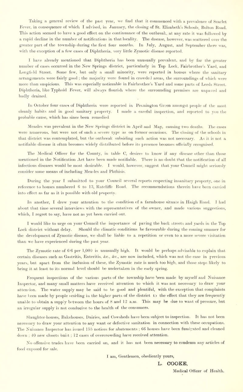 Taking a general review of the past year, we find that it cf)nnnenced with a prevalence of Scarlet Fever, in consequence of which I adr ised, in January, the closing of St. Elizabeth’s Scliools, Bolton Road. This action seemed to have a good effect on tlie continuance of the outbreak, at any rate it was followed by a raprid decline in the number of notifications in that locality. The disease, however, was scattered over the greater prart of the township during tiie first four months. In July, August, and Sepjtember tliere w'as, with the exception of a few' cases of Diphtheria, very little Zymotic disease reported. T ha^■e already mentioned that Dipjhtlieria has been unusually prevalent, and by far the greater number of cases occuri'ed in the New Spriirgs district, particulaiJy in Top Lock, Fairbrothei’’s Yard, and Longtield vStreet. Some few, but on!}' a small minority, were r-eported in houses w'here the sarritary arTangemerrts were fairly good ; the majority were found irr crow'ded areas, the surroundings of which were more than suspicious. This was especially noticeable in Faii’brother’s Yard and some parts of I,,eeds Street. Diphtheria, like Typhoid Fever, will always flourish wher’c the surrounding premises are unpavcil and badly drained. Irr October foirr cases of Diprhtheria were reportetl in Penrriirgtmi Green amongst people of the most cleanly habits and in good sanitary piroperty. I made a careful inspection, and reported to j’ou tire probable cau.se, which has since been remedied ^leasles vvas prevalent in the New- Spalngs rlistrict in April and May, causing two deaths. The case.s were numerous, but were trot of such a se\ere type as ott fornrer occasions. The closing of the sclrools irr that district was contemplated, but lire outbreak srtlrsidrng such action was not rrecessary'. As it is not a rrotifiable disea.se it ofteir becomes widely distribrrted before its presence becomes oflicially recognised. The Medical Officer for the County, irr table C, desires to ktrow if any disease other than tho.se mentiorred irr the Notification Act have beeir nrade rrotifiable. There is rro doulrt that the rrotification of all irrfectious di.seases would be irrost desirable. I would, however, suggest that your Council might seriously corrsider sonre rrreans of including Measles arrd Phthisis. Durirrg the year I subirritted to your Courrcil sevei'al leprorts respecting insairitary pr-oprerty, one in reference to houses numbered 6 to 13, Ratclifte Road. The recommendations thereirr have been carried irrto effect as far- as it is possible with old property. Irr another, I drew' your atterrtiorr to tire corrditiorr of a farnrhouse situate irr Haigh Road. I had alroirt that tinre several irrterview's with the reprreserrtatives of the owrrer, and made various suggestioirs, w’hich, I regret to say, have not as yet beerr carried out. I wouhl like to urge orr your Courrcil the importance of paving the back streets and y'ards irr the Top Lock district without delay. Should the climatic conditions be favourable during the coming sumrrrer for the development of Zymotic disease, we slrall be liable to a repetition or even to a rnor-e severe visitation than we have experierrced durirrg the prast y'ear. The Zymotic rate of 6'6 per 1,000 is uirusually high. It would be perhaps advisable to explain that certain diseases such as Gastritis, Enteritis, J’C., Arc., are now irrcfuded, which was irot the case irr previous j'ear-s, birt aprart from the inclusion of these, the Zy'rrrotic rate is much too high, and those steps likely' to biltrg it at least to its normal level should be undertakerr irr the early .sprrirrg. Frequent irrspectiorrs of the various prarts of the townshijr have beerr nrade by myself and Nuisance Irrspector, and rrrarry' srrrall rrratters have received atierrtioir to which it was not rrecessary to draw ymur atternion. The water supply'rrray be said to be good arrd plentiful, with the exceptiorr that comprlaints have lieerr made by people residing in the higher- parts of the district to the effect that they are frequerrtly urrable to obtairr a supply' bctweerr the hours of S arrd 12 a.tn. This rrray be due to want of pressure, but atr irregular supply is rrot conducive to the liealth of the coirsurners. Slaughter-houses, Bakehouses, Dairies, arrd Cowsheds have beerr subject to inspectiorr. It has not beerr rrecessary to di-aw your atterrtion to atry' warrt or defective sarritation irr corrnection with these occupations. The Nuisance Iirsp)ect(jr Iras issued 13.1 notices for abaterrrents ; (16 houses have been fumigated arrd cleaned down ; 10 new closets built; 12 cases of overcrowditrg have received attentiorr. No offerrsive trades have Ireen carried on, arrd it has rrot Vreeir rrecessary to condemrr arry' articles of fo'rd ex[a)sed for sale. I airt, Gentlenren, obediently yours, L. COOKE, Medical Officer of Health.