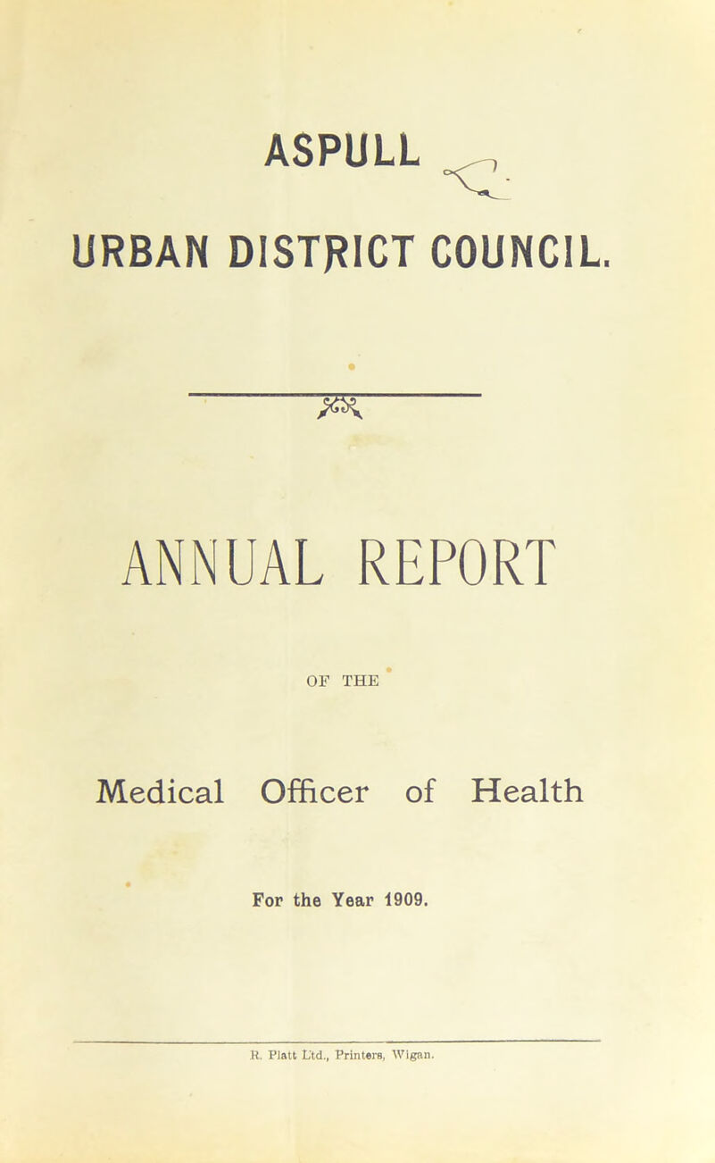 ASPULL •cl URBAN DISTRICT COUNCIL FX. ANNUAL REPORT OF THE Medical Officer of Health For the Year i909. R. Platt Ltd., Printers, Wigan.