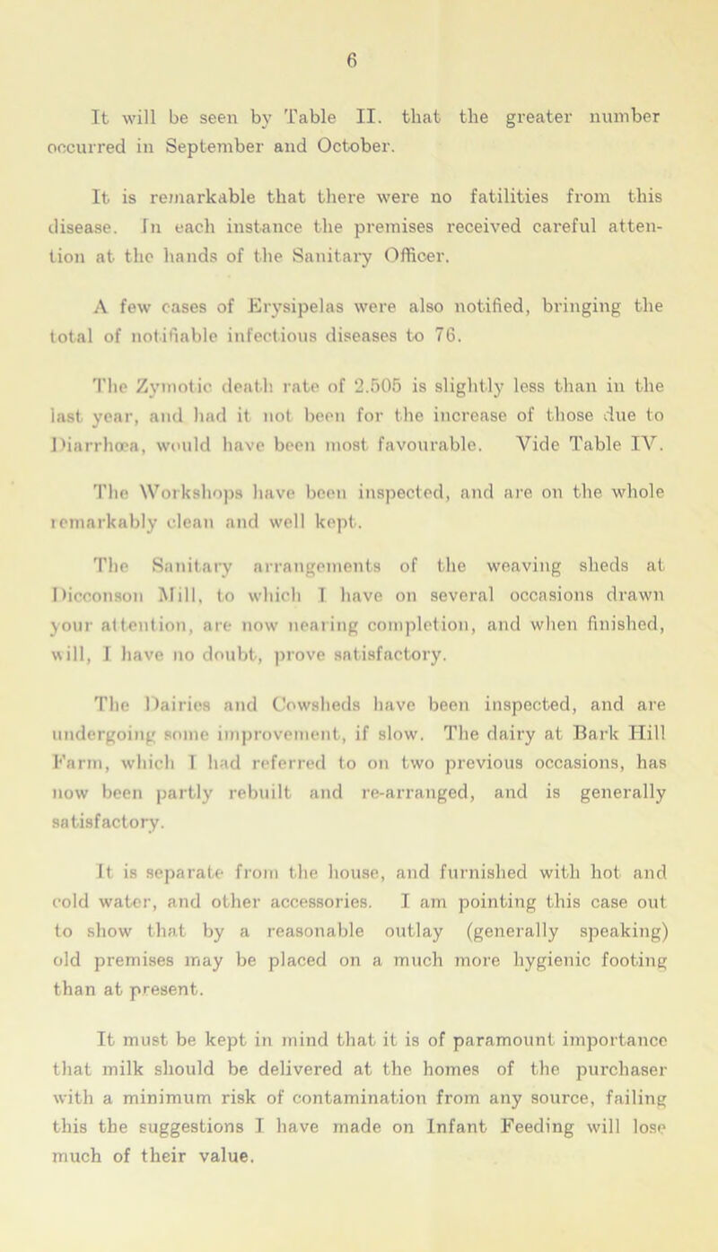 It will be seen by Table II. that the greater number occurred in September and October. It is remarkable that there were no fatilities from this disease. In each instance the premises received careful atten- tion at the hands of the Sanitary Officer. A few cases of Erysipelas were also notified, bringing the total of notifiable infectious diseases to 76. The Zymotic death rate of 2.505 is slightly less than in the last year, and had it not been for the increase of those due to Diarrhoea, would have been most favourable. Vide Table IV. The Workshops have been inspected, and are on the whole icmarkably clean and well kept. The Sanitary arrangements of the weaving sheds at Dicconson Mill, to which 1 have on several occasions drawn your attention, are now nearing completion, and when finished, will, I have no doubt, prove satisfactory. The Dairies and Cowsheds have been inspected, and are undergoing some improvement, if slow. The dairy at Bark Hill Farm, which T had referred to on two previous occasions, has now been partly rebuilt and re-arranged, and is generally satisfactory. It is separate from the house, and furnished with hot and cold water, and other accessories. I am pointing this case out to show that by a reasonable outlay (generally speaking) old premises may be placed on a much more hygienic footing than at present. It must be kept in mind that it is of paramount importance that milk should be delivered at the homes of the purchaser with a minimum risk of contamination from any source, failing this the suggestions I have made on Infant Feeding will lose much of their value.