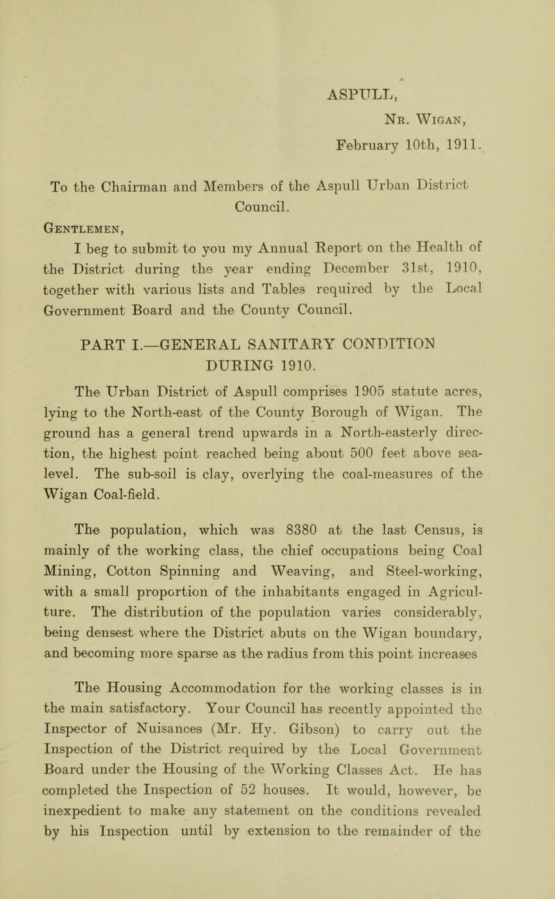 Nr. Wigan, February lOtli, 1911. To the Chairman and Members of the Aspull Urban District Council. Gentlemen, I beg to submit to you my Annual Report on the Health of the District during the year ending December 31st, 1910, together with various lists and Tables required by the Local Government Board and the County Council. PART I.—GENERAL SANITARY CONDITION DURING 1910. The Urban District of Aspull comprises 1905 statute acres, lying to the North-east of the County Borough of Wigan. The ground has a general trend upwards in a North-easterly direc- tion, the highest point reached being about 500 feet above sea- level. The sub-soil is clay, overlying the coal-measures of the Wigan Coal-field. The population, which was 8380 at the last Census, is mainly of the working class, the chief occupations being Coal Mining, Cotton Spinning and Weaving, and Steel-working, with a small pro2iortion of the inhabitants engaged in Agricul- ture. The distribution of the population varies considerably, being densest where the District abuts on the Wigan boundary, and becoming more sparse as the radius from this 2>oint increases The Housing Accommodation for the working classes is in the main satisfactory. Your Council has recently appointed the Inspector of Nuisances (Mr. Hy. Gibson) to carry out the Inspection of the District required by the Local Government Board under the Housing of the Working Classes Act. He has completed the Inspection of 52 houses. It would, however, be inexpedient to make any statement on the conditions revealed by his Inspection until by extension to the remainder of the